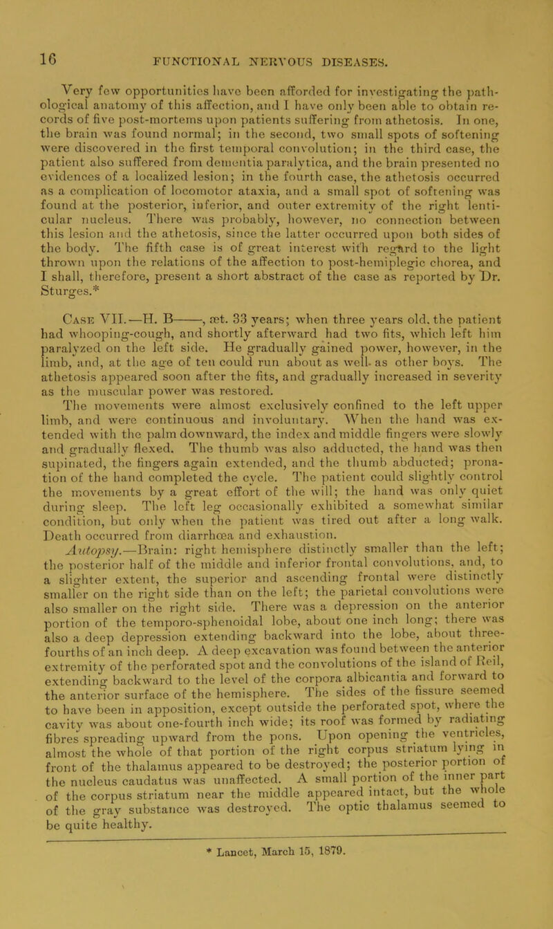 Very few opportunities liavc been afforded for investigating the ]>ath- ological anatomy of this affection, and I have only been able to obtain re- cords of five post-mortems upon patients suffering from athetosis. In one, the brain was found normal; in the second, two small spots of softening were discovered in the first temporal convolution; in the third case, the patient also suffered from dementia paralytica, and the brain presented no evidences of a localized lesion; in the fourth case, the athetosis occurred as a complication of locomotor ataxia, and a small spot of softening was found at the posterior, inferior, and outer extremity of the right lenti- cular nucleus. There was probably, however, no connection between this lesion and the athetosis, since the latter occurred upon both sides of the body. Tlie fifth case is of great interest with regurd to the light thrown upon the relations of the affection to post-hemiplegic chorea, and I shall, therefore, present a short abstract of the case as reported by T)r. Sturges.* Case VII.—H. B , ret. 33 years; when three years old. the patient had whooping-cough, and shortly afterward had two fits, which left him f)aralyzed on the left side. He gradually gained power, however, in the imb, and, at the age of ten could run about as well- as other boys. The athetosis appeared soon after the fits, and gradually increased in severity as the muscular power was restored. The movements Avere almost exclusively confined to the left upper limb, and were continuous and involuntary. When the hand was ex- tended with the palm downward, the index and middle fingers were slowly and gradually flexed. The thumb was also adducted, the hand was then supinated, the fingers again extended, and the thumb abducted; prona- tion of the hand completed the cycle. The patient could slightly control the movements by a great effort of the will; the hand was only quiet during sleep. The left leg occasionally exhibited a somewhat similar condition, but only when the jAatient was tired out after a long Avalk. Death occurred from diarrhoea and exhaustion. Autopsy.—Brain: right hemisphere distinctly smaller than the left; the posterior half of the middle and inferior frontal convolutions, and, to a slighter extent, the superior and ascending frontal were distinctly smaller on the right side than on the left; the parietal convolutions were also smaller on the right side. There was a depression on the anterior portion of the temporo-sphenoidal lobe, about one inch long; there was also a deep depression extending backward into the lobe, about three- fourths of an inch deep. A deep excavation was found between the anterior extremity of the perforated spot and the convolutions of the island of Red, extending backward to the level of the corpora albicantia and for\\ard to the anterior surface of the hemisphere. The sides of the fissure seemed to have been in apposition, except outside the perforated spot, where the cavitv Avas about one-fourth inch wide; its roof Avas formed by radiating fibres spreading upAvard from the pons. Upon opening the ventricles, almost the Avhole of that portion of the right corpus striatum lying in front of the thalamus appeared to be destroyed; the posterior portion of the nucleus caudatus Avas unaffected. A small portion of the inner part of the corpus striatum near the middle appeared intact, but the Avtiole of the gray substance Avas destroyed. The optic thalamus seemed to be quite healthy. * Lancet, March 15, 1879.