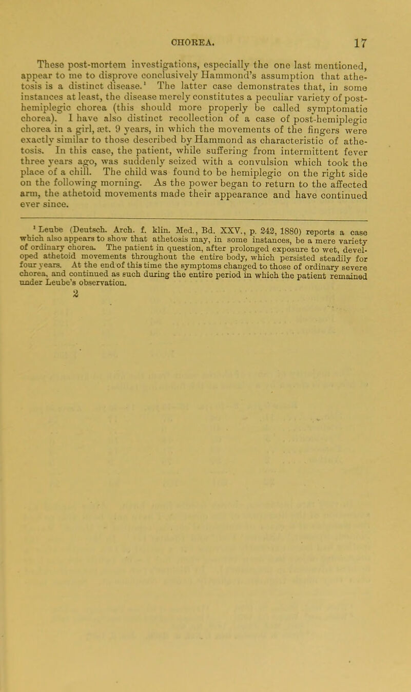 These post-mortem investigations, especially the one last mentioned, appear to me to disprove conclusively Hammond’s assumption that athe- tosis is a distinct disease.’ The latter case demonstrates that, in some instances at least, the disease merely constitutes a peculiar variety of post- hemiplegic chorea (this should more properly be called symptomatic chorea). 1 have also distinct recollection of a case of post-hemiplegic chorea in a girl, set. 9 years, in which the movements of the fingers were exactly similar to those described by Hammond as characteristic of athe- tosis. In this case, the patient, while suffering from intermittent fever three years ago, was suddenly seized with a convulsion which took the place of a chill. The child was found to be hemiplegic on the right side on the following morning. As the power began to return to the affected arm, the athetoid movements made their appearance and have continued ever since. ’Leube (Deutsch. Arch. f. klin. Med., Bd. XXV., p. 242, 1880) reports a case which also appears to show that athetosis may, in some instances, be a mere variety of ordinary chorea. The patient in question, after prolonged exposure to wet, devel- oped athetoid movements t^oughout the entire body, which persisted steadily for four years. At the end of this time the symptoms changed to those of ordinary severe chorea, and continued as such during the entire period in which the patient remained under Leube’s observation. 3