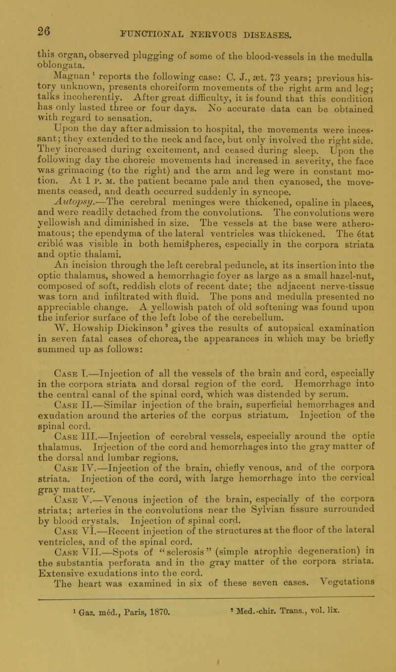 this organ, observed plugging of some of the blood-vessels in the medulla oblongata. Magiian * reports the following case: C. J., aet. 73 yearsj previous his- tory unknown, presents choreiform movements of tlie right arm and leg; talks incoherently. After great difficulty, it is found that this condition has only lasted three or four days. No accurate data can be obtained with regard to sensation. Upon the day after admission to hospital, the movements were inces- sant; they extended to the neck and face, but only involved the right side. They increased during excitement, and ceased during sleep. Upon the following day the choreic movements had increased in severity, the face was grimacing (to the riglit) and the arm and leg were in constant mo- tion. At 1 p. M. the patient became pale and then cyanosed, the move- ments ceased, and death occurred suddenly in syncope. Autopsy.—The cerebral meninges were thickened, opaline in places, and were readily detached from the convolutions. The convolutions were yellowish and diminished in size. The vessels at the base were athero- matous; the ependyma of the lateral ventricles was thickened. The 6tat crible was visible in both hemispheres, especially in the corpora striata and optic thalami. An incision through the left cerebral peduncle, at its insertion into the optic thalamus, showed a hemorrhagic foyer as large as a small hazel-nut, composed of .soft, reddish clots of recent date; the adjacent nerve-tissue was torn and infiltrated with fluid. The jsons and medulla presented no appreciable change. A yellowish patch of old softening was found upon the inferior surface of the left lobe of the cerebellum. W. Howship Dickinson * gives the results of autopsical examination in seven fatal cases of chorea, the appearances in which may be briefly summed up as follows: Case T.—Injection of all the vessels of the brain and cord, especially in the corpora striata and dorsal region of the cord. Hemorrhage into the central canal of the spinal cord, which was distended by serum. Case II.—Similar injection of the brain, superficial hemorrhages and exudation around the arteries of the corpus striatum. Injection of the spinal cord. Case III.—Injection of cerebral vessels, especially around the optic thalamus. Injection of the cord and hemorrhages into the gray matter of the dorsal and lumbar regions. Case IV.—Injection of the brain, chiefly venous, and of the corpora striata. Injection of the cord, with large hemorrhage into the cervical gray matter. Case V.—Venous injection of the brain, especially of the corpora striata; arteries in the convolutions near the Sylvian fissure surrounded by blood crystals. Injection of spinal cord. Case VI.—Recent injection of the structures at the floor of the lateral ventricles, and of the spinal cord. Case VII.—Spots of “ sclerosis ” (simple atrophic degeneration) in the substantia perforata and in the gray matter of the corpora striata. Extensive exudations into the cord. The heart was examined in six of these seven cases. Vegetations > Gaz. m6d., Paris, 1870. ’ Med.-chir. Trans., vol. lix. 1