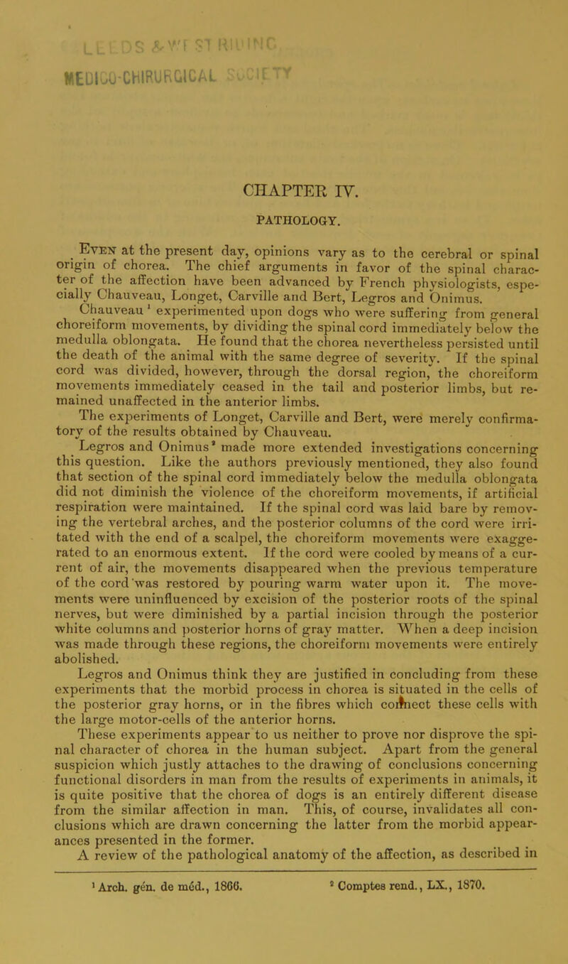 Ll. SI Kii l'iC WEDI..O-CHIRURGICAL CHAPTER IV. PATHOLOGY. Evett at the present day, opinions vary as to the cerebral or spinal origin of chorea. The chief arguments in favor of the spinal charac- ter of the affection have been advanced by French physiologists, espe- cially Chauveau, Longet, Carville and Bert, Legros and Onimus. Chauveau * experimented upon dogs who were suffering from general choreiform movements, by dividing the spinal cord immediately below the medulla oblongata. He found that the chorea nevertheless persisted until the death of the animal with the same degree of severity. If the spinal cord was divided, however, through the dorsal region,^ the choreiform movements immediately ceased in the tail and posterior limbs, but re- mained unaffected in the anterior limbs. The experiments of Longet, Carville and Bert, were merely confirma- tory of the results obtained by Chauveau. Legros and Onimus* made more extended investigations concerning this question. Like the authors previously mentioned, they also found that section of the spinal cord immediately below the medulla oblongata did not diminish the violence of the choreiform movements, if artificial respiration were maintained. If the spinal cord was laid bare by remov- ing the vertebral arches, and the posterior columns of the cord were irri- tated with the end of a scalpel, the choreiform movements were exagge- rated to an enormous extent. If the cord were cooled by means of a cur- rent of air, the movements disappeared when the previous temperature of the cord’was restored by pouring warm water upon it. The move- ments were uninfluenced by excision of the posterior roots of the spinal nerves, but were diminished by a partial incision through the posterior white columns and posterior horns of gray matter. When a deep incision was made through these regions, the choreiform movements were entirely abolished. Legros and Onimus think they are justified in concluding from these experiments that the morbid jirocess in chorea is situated in the cells of the posterior gray horns, or in the fibres which coiJnect these cells with the large motor-cells of the anterior horns. These experiments appear to us neither to prove nor disprove the spi- nal character of chorea in the human subject. Apart from the general suspicion which justly attaches to the drawing of conclusions concerning functional disorders in man from the results of experiments in animals, it is quite positive that the chorea of dogs is an entirely different disease from the similar affection in man. This, of course, invalidates all con- clusions which are drawn concerning the latter from the morbid appear- ances presented in the former. A review of the pathological anatomy of the affection, as described in •Arch. gen. de med., I860. * Comptes rend., LX., 1870.