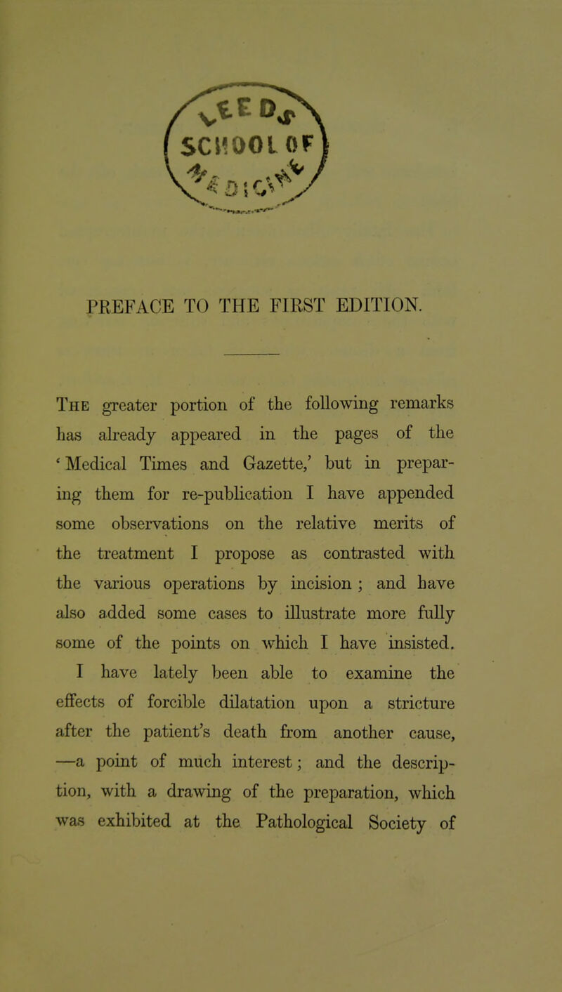 The greater portion of the following remarks has already appeared in the pages of the 'Medical Times and Gazette/ but in prepar- ing them for re-publication I have appended some observations on the relative merits of the treatment I propose as contrasted with the various operations by incision ; and have also added some cases to illustrate more fully some of the points on which I have insisted. I have lately been able to examine the effects of forcible dilatation upon a stricture after the patient's death from another cause, —a point of much interest; and the descrip- tion, with a drawing of the preparation, which was exhibited at the Pathological Society of