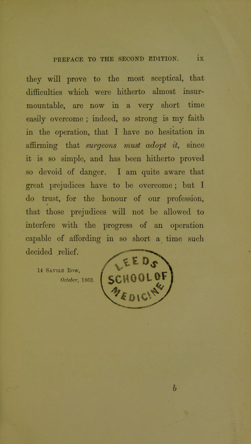 they will prove to the most sceptical, that difficulties which were hitherto alraost insur- mountable, are now in a very short time easily overcome ; indeed, so strong is my faith in the operation, that I have no hesitation in affirming that surgeons must adopt it, since it is so simple, and has been hitherto proved so devoid of danger. I am quite aware that great jjrejudices have to be overcome; but I do trust, for the honour of our profession, that those prejudices will not be allowed to interfere with the progress of an operation capable of affording in so short a time such decided relief. 14 Savile Row, October, 1863. b