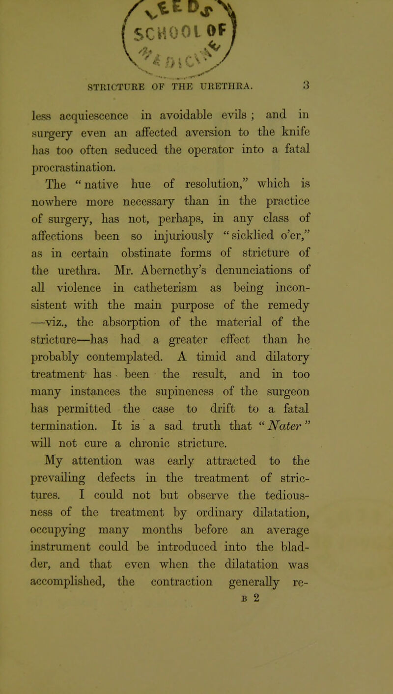 less acquiescence in avoidable evils ; and in surgery even an affected aversion to the knife has too often seduced the operator into a fatal procrastination. The native hue of resolution, which is nowhere more necessary than in the practice of surgery, has not, perhaps, in any class of affections been so injuriously sicklied o'er, as in certain obstinate forms of stricture of the urethra. Mr. Abemethy's denunciations of all violence in catheterism as being incon- sistent with the main purpose of the remedy —viz., the absorption of the material of the stricture—has had a greater effect than he probably contemplated. A timid and dilatory treatment has been the result, and in too many instances the supineness of the surgeon has permitted the case to drift to a fatal termination. It is a sad truth that Nater will not cure a chronic stricture. My attention was early attracted to the prevailing defects in the treatment of stric- tures. I could not but observe the tedious- ness of the treatment by ordinary dilatation, occupying many months before an average instrument could be introduced into the blad- der, and that even when the dilatation was accomplished, the contraction generally re- B 2