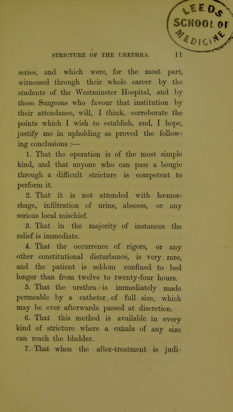 STRICTURE OF THE URETHRA. 11 series, aud which were, for the most part, witnessed through their whole career by the students of the Westminster Hospital, and by those Surgeons w^ho favour that institution by their attendance, will, I think, corroborate the points which I wish to establish, and, I hope, justify me in upholding as proved the follow- ing conclusions :— 1. That the operation is of the most simple kind, and that anyone who can pass a bougie through a difficult stricture is competent to perform it. 2. That it is not attended with haemor- rhage, infiltration of urine, abscess, or any serious local mischief 3. That in the majority of instances the relief is immediate. 4. That the occurrence of rigors, or any other constitutional disturbance, is very rare, and the patient is seldom confined to bed longer than from twelve to twenty-four hours. 5. That the urethra is immediately made permeable by a catheter of full size, which may be ever afterwards passed at discretion. 6. That this method is available in every kind of stricture where a canula of any size can reach the bladder. 7. That when the after-treatment is judi-