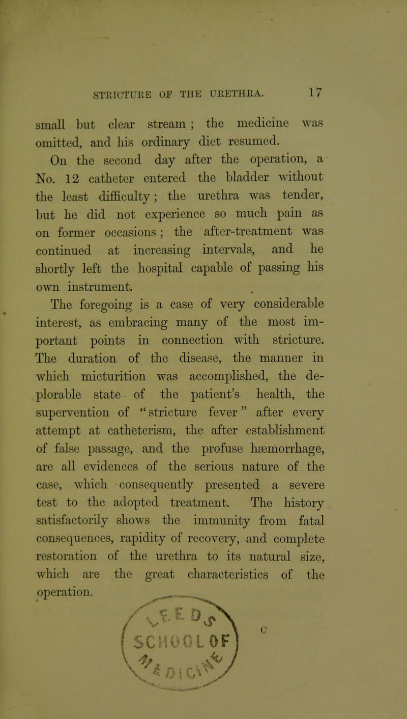 small but clear stream ; the medicine was omitted, and his ordinary diet resumed. On the second day after the operation, a No. 12 catheter entered the bladder without the least difficulty; the urethra was tender, but he did not experience so much pain as on former occasions; the after-treatment was continued at increasing intervals, and he shortly left the hospital capable of passing his own instrument. The foregoing is a case of very considerable interest, as embracing many of the most im- portant points in connection with stricture. The duration of the disease, the manner in which micturition was accomplished, the de- plorable state of the patient's health, the supervention of stricture fever after every attempt at catheterism, the after establishment of false passage, and the profuse haemorrhage, are all evidences of the serious nature of the case, which consequently presented a severe test to the adopted treatment. The history satisfactorily shows the immunity from fatal consequences, rapidity of recovery, and complete restoration of the urethra to its natural size, which are the great characteristics of the operation. —^