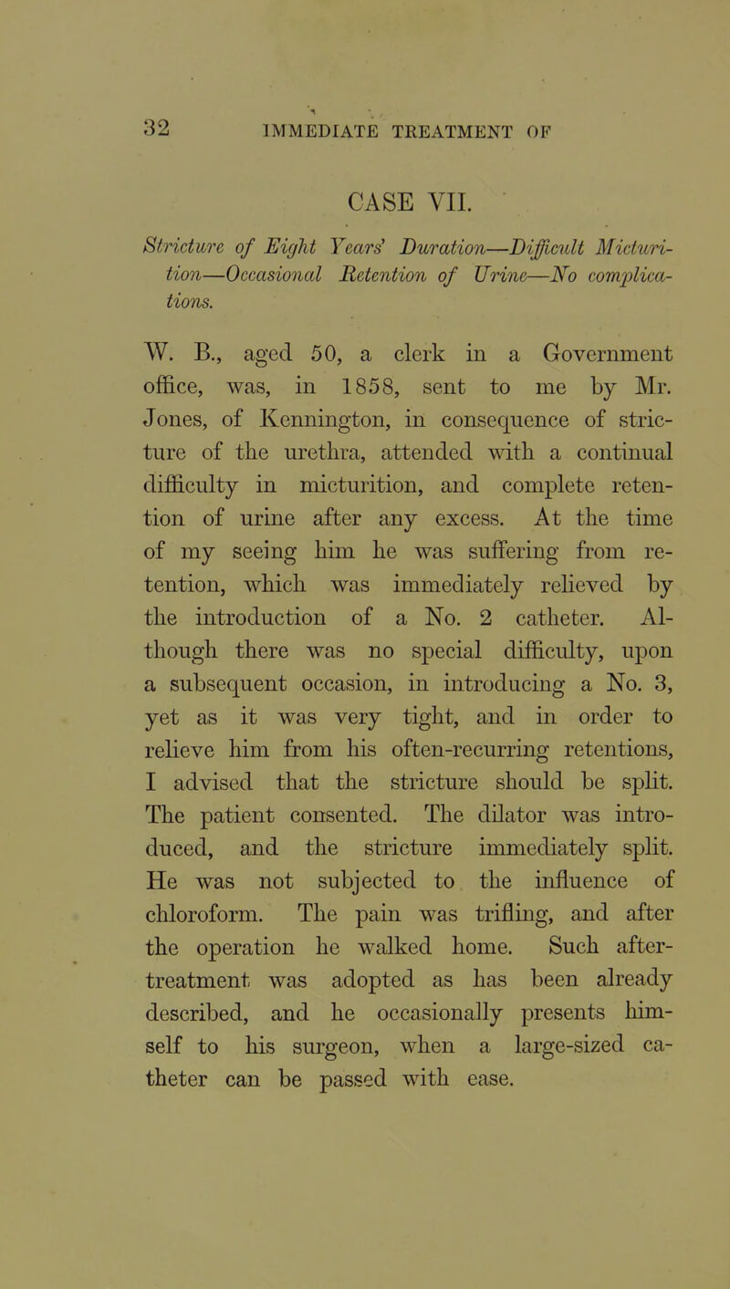 CASE VII. Stricture of Eight Years' Duration—Dijfflcult Micturi- tion—Occasional Retention of Urine—No complica- tions. W. B., aged 50, a clerk in a Government office, was, in 1858, sent to me by Mr. Jones, of Kennington, in consequence of stric- ture of the urethra, attended with a continual difficulty in micturition, and complete reten- tion of urine after any excess. At the time of my seeing him he was suffering from re- tention, which was immediately reheved by the introduction of a No. 2 catheter. Al- though there was no special difficulty, upon a subsequent occasion, in introducing a No. 3, yet as it was very tight, and in order to relieve him from his often-recurring retentions, I advised that the stricture should be split. The patient consented. The dilator was intro- duced, and the stricture immediately split. He was not subjected to the influence of chloroform. The pain was trifling, and after the operation he walked home. Such after- treatment was adopted as has been already described, and he occasionally presents him- self to his surgeon, when a large-sized ca- theter can be passed with ease.