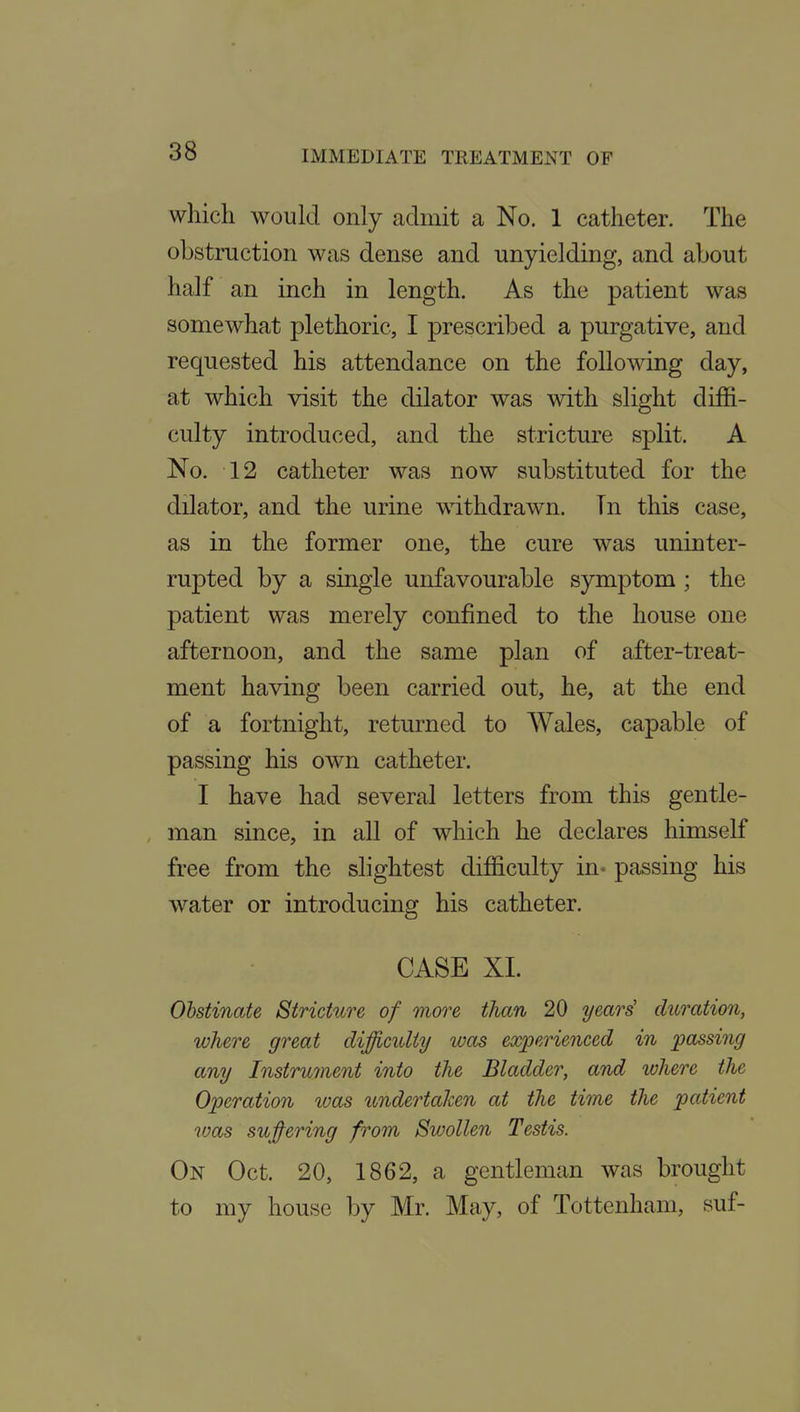 which would only admit a No. 1 catheter. The obstruction was dense and unyielding, and about half an inch in length. As the patient was somewhat plethoric, I prescribed a purgative, and requested his attendance on the following day, at which visit the dilator was with slight diffi- culty introduced, and the stricture split. A No. 12 catheter was now substituted for the dilator, and the urine withdrawn. Tn this case, as in the former one, the cure was uninter- rupted by a single unfavourable symptom ; the patient was merely confined to the house one afternoon, and the same plan of after-treat- ment having been carried out, he, at the end of a fortnight, returned to Wales, capable of passing his own catheter. I have had several letters from this gentle- man since, in all of which he declares himself free from the slightest difficulty in- passing his water or introducing his catheter, CASE XL Obstinate Stricture of more than 20 years' duration, where great difficulty was experienced in passing any Instru7nent into the Bladder, and ivhere the Operation ivas undertaken at the time the patient was su;§^ering from Swollen Testis. On Oct. 20, 1862, a gentleman was brought to ray house by Mr. May, of Tottenham, suf-