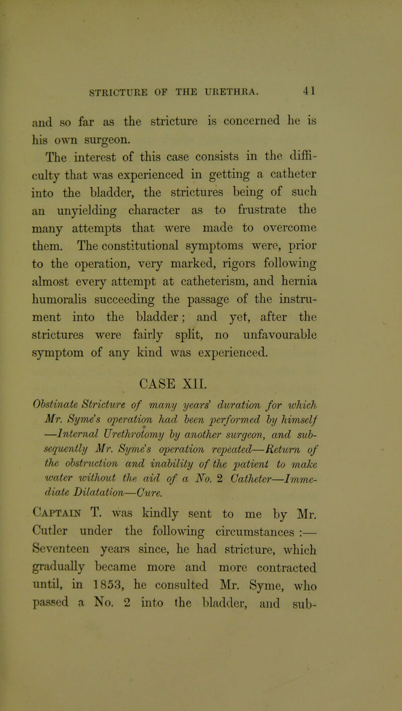 and so far as the stricture is concerned he is his own surgeon. The interest of this case consists in the diffi- culty that was experienced in getting a catheter into the bladder, the strictures being of such an unyielding character as to frustrate the many attempts that were made to overcome them. The constitutional symptoms were, prior to the operation, very marked, rigors following almost every attempt at catheterism, and hernia humoralis succeeding the passage of the instru- ment into the bladder; and yet, after the strictures were fairly split, no unfavourable symptom of any kind was experienced. CASE XIL Obstinate Stricture of many years' dioration for which Mr. Syme's operation had been performed by himself —Internal Urethrotomy by another surgeon, and sub- sequently Mr. Syme's operation repeated—Return of the obstruction and inability of the patient to make water without the aid of a No. 2 Catheter—Imme- diate Dilatation—Cure. Captain T. was kindly sent to me by Mr. Cutler under the following circumstances :— Seventeen years since, he had stricture, which gradually became more and more contracted until, in 1853, he consulted Mr. Syme, who passed a No. 2 into the ])laddcr, and sub-
