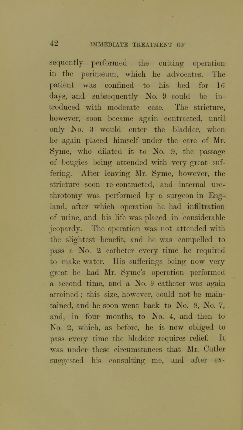 sequently performed the cutting operation in the perinseum, which he advocates. The patient was confined to his bed for 16 days, and subsequently No. 9 could be in- troduced with moderate ease. The stricture, however, soon became again contracted, until only No. 3 would enter the bladder, when he again placed himself under the care of Mr. Syme, who dilated it to No. 9, the passage of bougies being attended with very great suf- fering. After leaving Mr. Syme, however, the stricture soon re-contracted, and internal ure- throtomy was performed by a surgeon in Eng- land, after which operation he had infiltration of urine, and his life was placed in considerable jeopardy. The operation was not attended with the slightest benefit, and he was compelled to pass a No. 2 catheter every time he required to make water. His sufi'erings being now very great he had Mr. Syme's operation performed a second time, and a No. 9 catheter was again attained; this size, however, could not be main- tained, and he soon went back to No. 8, No. 7, and, in four months, to No. 4, and then to No. 2, which, as before, he is now obliged to pass every time the bladder requires relief It was under these circumstances that Mr. Cutler suggested his consulting me, and after ex-