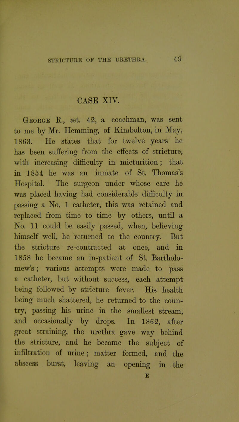 CASE XIV. George R, set. 42, a coachman, was sent to me by Mr. Hemming, of Kimbolton, in May, 1863. He states that for twelve years he has been suffering from the effects of stricture, with increasing difficulty in micturition; that in ] 854 he was an inmate of St. Thomas's Hospital. The surgeon under whose care he was placed having had considerable difficulty in passing a No. 1 catheter, this was retained and replaced from time to time by others, until a No. 11 could be easily passed, when, believing himself well, he returned to the country. But the stricture re-contracted at once, and in 1858 he became an in-patient of St. Bartholo- mew's ; various attempts were made to pass a catheter, but without success, each attempt being followed by stricture fever. His health being much shattered, he returned to the coun- try, passing his urine in the smallest stream, and occavsionally by drops. In 1862, after great straining, the urethra gave way behind the stricture, and he became the subject of infiltration of urine; matter formed, and the abscess burst, leaving an opening in the E
