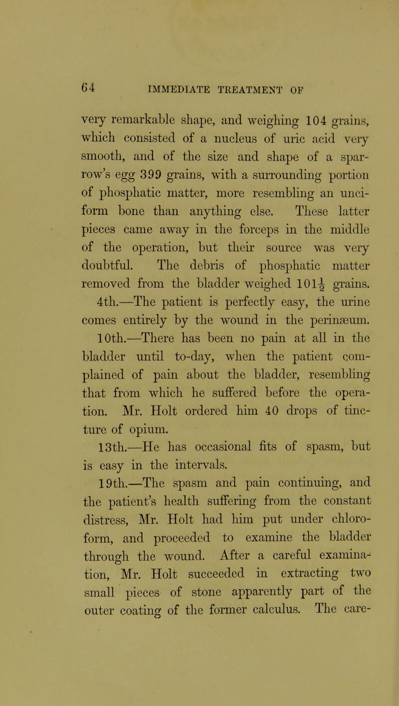 very remarkable shape, and weighing 104 grains, which consisted of a nucleus of uric acid very- smooth, and of the size and shape of a spar- row's egg 399 grains, with a surrounding portion of phosphatic matter, more resembling an unci- form bone than anything else. These latter pieces came away in the forceps in the middle of the operation, but their source was very doubtful. The debris of phosphatic matter removed from the bladder weighed 101-^ grains. 4th.—The patient is perfectly easy, the urine comes entirely by the wound in the perinseum. 10th.—There has been no pain at all in the bladder until to-day, when the patient com- plained of pain about the bladder, resembling that from which he suffered before the opera- tion. Mr. Holt ordered him 40 drops of tinc- ture of opium. 13th.—He has occasional fits of spasm, but is easy in the intervals. 19th.—The spasm and pain continuing, and the patient's health suffering from the constant distress, Mr. Holt had him put under chloro- form, and proceeded to examine the bladder through the wound. After a careful examina- tion, Mr. Holt succeeded in extracting two small pieces of stone apparently part of the outer coating of the former calculus. The care-