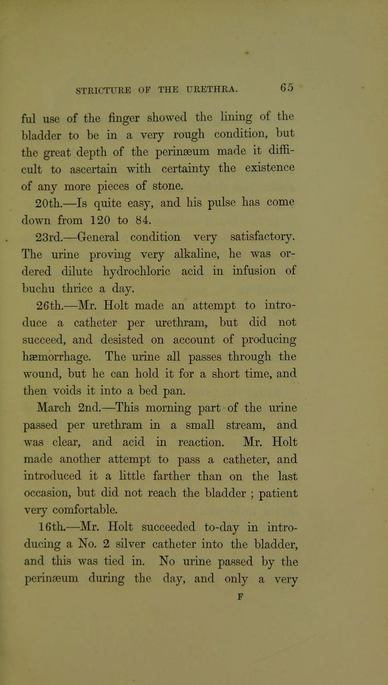 fill use of the finger showed the lining of the bladder to be in a very rough condition, but the great depth of the perinaeum made it diffi- cult to ascertain with certainty the existence of any more pieces of stone. 20th.—Is quite easy, and his pulse has come down from 120 to 84. 23rd.—General condition very satisfactory. The urine proving very alkaline, he was or- dered dilute hydrochloric acid in infusion of buchu thrice a day. 26th.—Mr. Holt made an attempt to intro- duce a catheter per urethram, but did not succeed, and desisted on account of producing haemorrhage. The urine all passes through the wound, but he can hold it for a short time, and then voids it into a bed pan. March 2nd.—This morning part of the urine passed per urethram in a small stream, and was clear, and acid in reaction. Mr. Holt made another attempt to pass a catheter, and introduced it a little farther than on the last occasion, but did not reach the bladder ; patient very comfortable. 16th.—Mr. Holt succeeded to-day in intro- ducing a No. 2 silver catheter into the bladder, and this was tied in. No urine passed by the perinseum during the day, and only a very