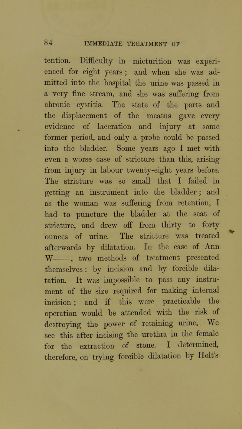 tention. Difficulty in micturition was experi- enced for eight years ; and when she was ad- mitted into the hospital the urine was passed in a very fine stream, and she was suffering from chronic cystitis. The state of the parts and the displacement of the meatus gave every evidence of laceration and injury at some former period, and only a probe could be passed into the bladder. Some years ago I met with even a worse case of stricture than this, arising from injury in labour twenty-eight years before. The stricture was so small that I failed in getting an instrument into the bladder; and as the woman w^as suffering from retention, I had to puncture the bladder at the seat of stricture, and drew off from thirty to forty ounces of urine. The stricture was treated afterwards by dilatation. In the case of Ann W , two methods of treatment presented themselves: by incision and by forcible dila- tation. It was impossible to pass any instru- ment of the size required for making internal incision; and if this were practicable the operation would be attended with the risk of destroying the power of retaining urine. We see this after incising the urethra in the female for the extraction of stone. I determined, therefore, on trying forcible dilatation by Holt's