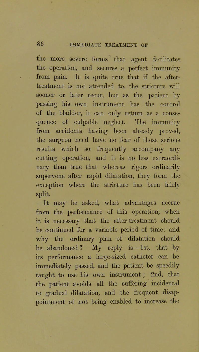 the more severe forms that agent facilitates the operation, and secures a perfect immunity from pain. It is quite true that if the after- treatment is not attended to, the stricture will sooner or later recur, but as the patient by passing his own instrument has the control of the bladder, it can only return as a conse- quence of culpable neglect. The immunity from accidents having been already proved, the surgeon need have no fear of those serious results which so frequently accompany any cutting operation, and it is no less extraordi- nary than true that whereas rigors ordinarily supervene after rapid dilatation, they form the exception where the stricture has been fairly split. It may be asked, what advantages accrue from the performance of this operation, when it is necessary that the after-treatment should be continued for a variable period of time: and why the ordinary plan of dilatation should be abandoned ? My reply is—1st, that by its performance a large-sized catheter can be immediately passed, and the patient be speedily taught to use his own instrument; 2nd, that the patient avoids all the suffering incidental to gradual dilatation, and the frequent disap- pointment of not being enabled to increase the