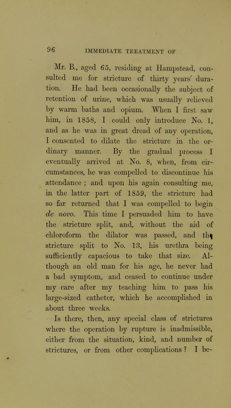 Mr. B., aged 65, residing at Hampstead, con- sulted me for stricture of thirty years' dura- tion. He had been occasionally the subject of retention of urine, which was usually relieved by warm baths and opium. Wlien I first saw him, in 1858, I could only introduce No. 1, and as he was in great dread of any operation, I consented to dilate the stricture in the or- dinary manner. By the gradual process I eventually arrived at No. 8, when, from cir- cumstances, he was compelled to discontinue his attendance ; and upon his again consulting me, in the latter part of 1859, the stricture had so far returned that I was compelled to begin de novo. This time I persuaded liim to have the stricture split, and, without the aid of chloroform the dilator was passed, and th^ stricture split to No. 13, his urethra being sufficiently capacious to take that size. Al- though an old man for his age, he never had a bad symptom, and ceased to continue under my care after my teaching him to pass his large-sized catheter, which he accomplished in about three weeks. Is there, then, any special class of strictures where the operation by rupture is inadmissible, either from the situation, kind, and number of strictures, or from other complications ? I be-