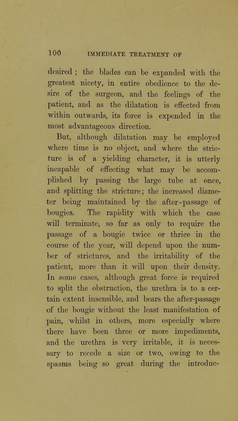 desired ; the blades can be expanded with the greatest nicety, in entire obedience to the de- sire of the surgeon, and the feelings of the patient, and as the dilatation is effected from within outwards, its force is expended in the most advantageous direction. But, although dilatation may be employed where time is no object, and where the stric- ture is of a yielding character, it is utterly incapable of effecting what may be accom- plished by passing the large tube at once, and splitting the stricture; the increased diame- ter being maintained by the after-passage of bougies. The rapidity with which the case will terminate, so far as only to require the passage of a bougie twice or thrice in the course of the year, will depend upon the num- ber of strictures, and the irritability of the patient, more than it will upon their density. In some cases, although great force is required to split the obstruction, the urethra is to a cer- tain extent insensible, and bears the after-passage of the bougie without the least manifestation of pain, whilst in others, more especially where there have been three or more impediments, and the urethra is very irritable, it is neces- sary to recede a size or two, owing to the spasms being so great during the introduc-