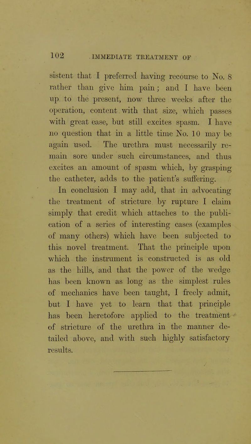 sistent that I preferred having recourse to No. 8 rather than give liim pain; and I have been up to the present, now three weeks after the operation, content with that size, which passes with great ease, but still excites spasm. I have no question that in a little time No. 10 may be again used. The urethra must necessarily re- main sore under such circumstances, and thus excites an amount of spasm which, by grasping the catheter, adds to the patients suffering. In conclusion I may add, that in advocating the treatment of stricture by rupture I claim simply that credit which attaches to the publi- cation of a series of interesting cases (examples of many others) which have been subjected to this novel treatment. That the principle upon which the instrument is constructed is as old as the hills, and that the power of the wedge has been known as long as the simplest rules of mechanics have been taught, I freely admit, but I have yet to learn that that principle has been heretofore applied to the treatment^ of stricture of the urethra in the manner de- tailed above, and with such highly satisfactory results.