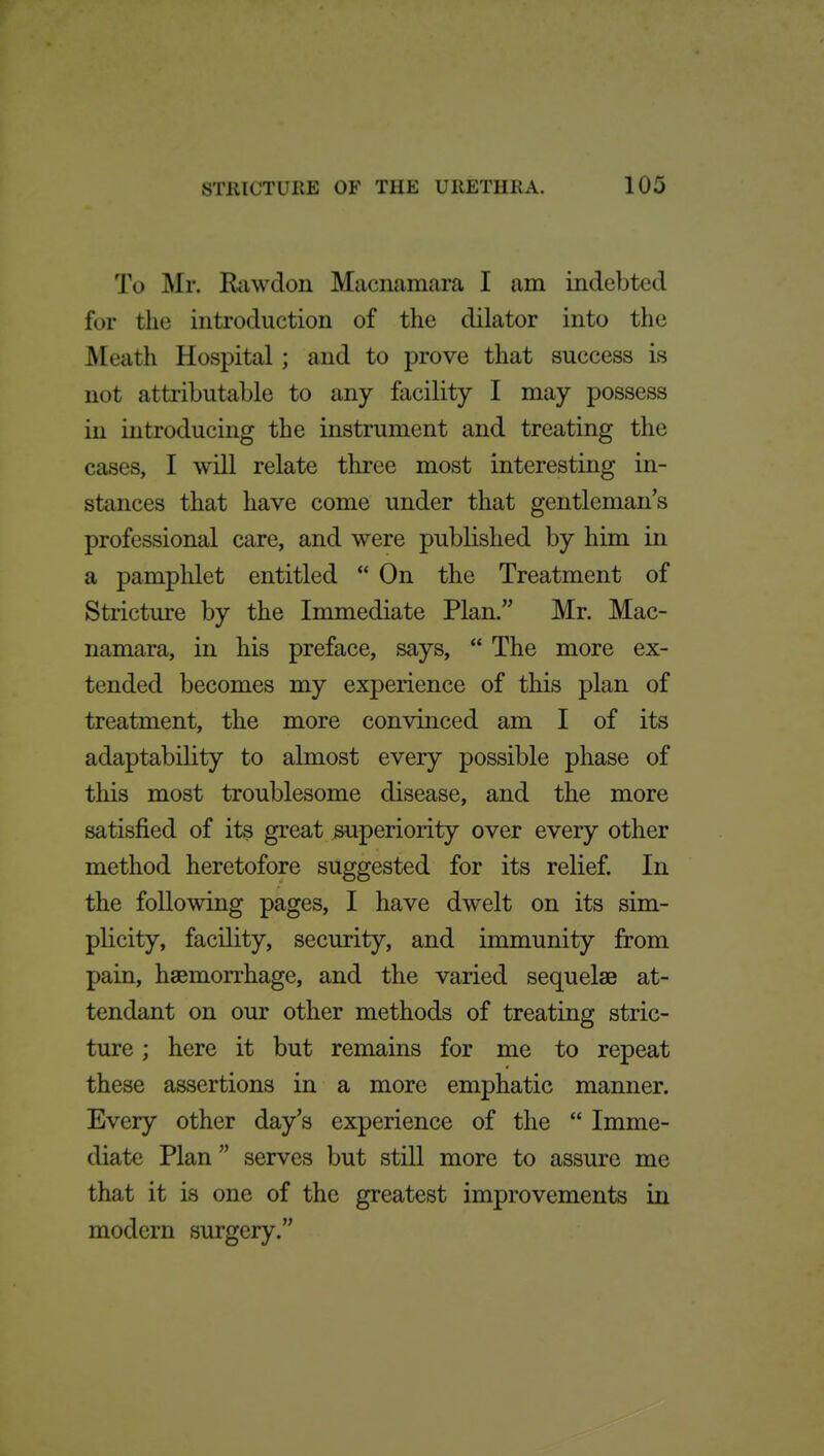 To Mr. Rciwdon Macnamara I am indebted for the introduction of the dilator into the Meath Hospital ; and to prove that success is not atti'ibutable to any facility I may possess in introducing the instrument and treating the cases, I will relate three most interesting in- stances that have come under that gentleman's professional care, and were published by him in a pamphlet entitled  On the Treatment of Stricture by the Immediate Plan. Mr. Mac- namara, in his preface, says,  The more ex- tended becomes my experience of this plan of treatment, the more convinced am I of its adaptability to almost every possible phase of this most troublesome disease, and the more satisfied of its great superiority over every other method heretofore suggested for its relief. In the following pages, I have dwelt on its sim- plicity, facility, security, and immunity from pain, haemorrhage, and the varied sequelae at- tendant on our other methods of treating stric- ture ; here it but remains for me to repeat these assertions in a more emphatic manner. Every other day's experience of the  Imme- diate Plan  serves but still more to assure me that it is one of the greatest improvements in modern surgery.