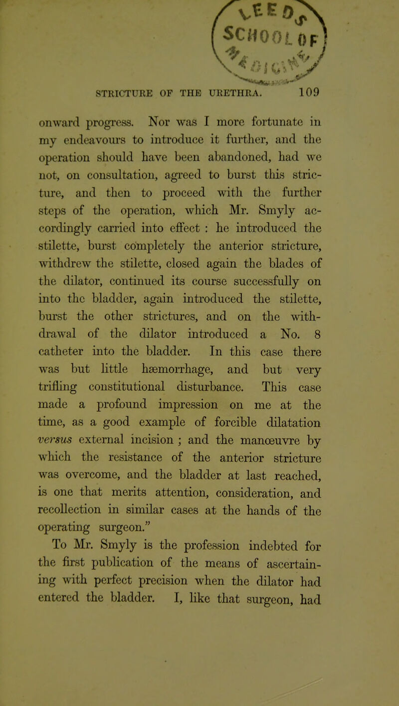 onward progi-oss. Nor was I more fortunate in my endeavours to introduce it further, and the operation should have been abandoned, had we not, on consultation, agreed to burst this stric- ture, and then to proceed with the further steps of the operation, which Mr. Smyly ac- cordingly carried into effect : he introduced the stilette, burst completely the anterior stricture, withdrew the stilette, closed again the blades of the dilator, continued its course successfully on into the bladder, again introduced the stilette, burst the other strictures, and on the with- drawal of the dilator introduced a No. 8 catheter into the bladder. In this case there was but little haemorrhage, and but very trifling constitutional disturbance. This case made a profound impression on me at the time, as a good example of forcible dilatation verms external incision ; and the manoeuvre by which the resistance of the anterior stricture was overcome, and the bladder at last reached, is one that merits attention, consideration, and recollection in similar cases at the hands of the operating surgeon. To Mr. Smyly is the profession indebted for the first publication of the means of ascertain- ing with perfect precision when the dilator had entered the bladder. I, like that surgeon, had