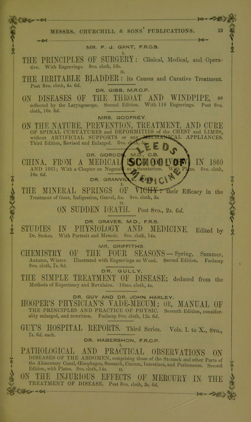 —« MESSRS. CIIURCHILIi & SONS* PUBLICATIONS. 13 ^ -.-^ — 1 ^ MR. F. J. QANT, F.R.O.S. ^ THE PRTXCIPI-ES OF SURGEllY: Clinical, Medical, and Opera- tive. With Engravings. 8vo. cloth, IBs. ir. THE IRRITABLE BLADDER : its Causes and Curative Treatment. Post 8vo, cloth, 4s. 6tl. ' ' — DR. GIBB. M.R.C.P. OX DISEASES OF THE THROAT AND WINDPIPE, as reflected by the Laryngoscope. Second Edition. With 116 Engravings. Post 8vo. cloth, 105. 6(i. MRS. GODFREY. ON THE NATURE, PREVENTION, TREATMENT, AND CURE OF SPINAL CURVATURES and DEFORMITIES of the CHEST and LIMBS, without ARTIFICIAL SUPPORTS or ani>i#BCTT7«*ii;AL APPLIANCES. Third Edition, Revised and Enlarged. 8vo. DR. GORDOI CHINA. FROM A MEDICAIi ISCHflDO IVflBFV'J IN I860 AND 1861; With a Chapter on Nagasal^ risj^anatai-iuin. W^ Pl/ns. 8vo. cloth, 10s. U. DR. GRANVIl THE MINERAL SPRINGS OF TMHPr't heir Efficacy in the Treatment of Gout, Indigestion, Gravel, &c. 8vo, cloth, 3s. ^ ON SUDDEN DEATH. Post 8vo., 2.. u. ^ DR. GRAVES, M D., F.R.S. i STUDIES IN PHYSIOLOGY AND MEDICINE. Edited by Dr. Stokes, With Portrait and Memoir. 8vo. cloth, 14s. MR. GRIFFITHS. CHEMISTRY OF THE FOUR SEASONS-Spring, Summer, Autumn, Winter. Illustrated with Engravings on Wood. Second Edition. Foolscap 8vo. cloth, 7s. ^d. THE SIMPLE TREATMENT Io'fMSEASE; deduced from the Methods of ExpecUmcy and Revulsion. 18mo. cloth, 4s. DR. GUY AND DR. JOHN HARLEY. HOOPER'S PHYSICIAN'S YADE-MECUM; Ol{, MANUAL OF THE PRINCIPLES AND PRACTICE OF PHYSIC. Seventh Edition, consider- ably enlarged, and rewritten. Foolscap 8vo. cloth, 12s. 6<i. GUY'S HOSPITAL REPORTS. Third Series. Vols. I. to X., 8yo., Is. 6d. each. ——~ DR. HABERSHON, F.R.C.P. PATHOLOGICAL AND PRACTICAL OBSERVATIONS ON ^ DISKASKS OF THE AiJDOMEN, c()mi)nsing those of the Stomach and other Parts of 1 ^ the Alimentary Canal, aOsophagus, Stomach, CiJucum, Intestines, and Pcritnnrnni. Second <► Edition, with Pliites. 8vo. cloth, 14s. ii, ^ ON THE INJURroUS EFFECTS OF MERCURY IN THE V TREATMENT OF DISEASE. Post 8vo. cloth, 3s. 6d.