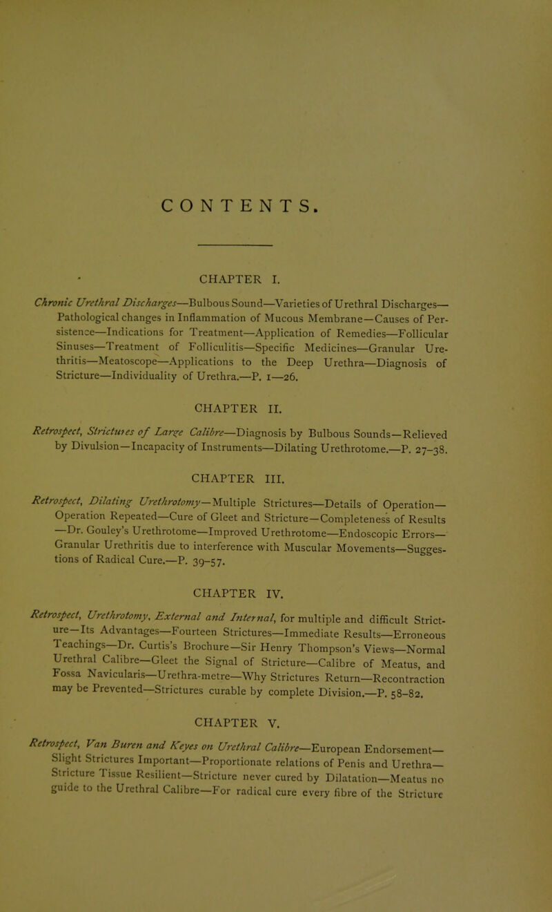 CONTENTS. CHAPTER I. Chronic Urethral Discharges—Bulbous Sound—Varieties of Urethral Discharges— Pathological changes in Inflammation of Mucous Membrane—Causes of Per- sistence—Indications for Treatment—Application of Remedies—Follicular Sinuses—Treatment of Folliculitis—Specific Medicines—Granular Ure- thritis-Meatoscope—Applications to the Deep Urethra—Diagnosis of Stricture—Individuality of Urethra.—P. I—26. CHAPTER II. Retrospect, Strictu7es of Lar^e CV7//<5r^—Diagnosis by Bulbous Sounds—Relieved by Divulsion—Incapacity of Instruments—Dilating Urethrotome.—P. 27-38. CHAPTER III. Retrospect, Dilating U'rethrotom}^—Multiple Strictures—Details of Operation- Operation Repeated—Cure of Gleet and Stricture—Completeness of Results —Dr. Gouley's Urethrotome—Improved Urethrotome—Endoscopic Errors- Granular Urethritis due to interference with Muscular Movements—Sugges- tions of Radical Cure.—P. 39-57. CHAPTER IV. Retrospect, Urethrotomy, External and Internal, for multiple and difficult Strict- ure-Its Advantages—Fourteen Strictures—Immediate Results—Erroneous Teachings—Dr. Curtis's Brochure—Sir Heni7 Thompson's Views—Normal Urethral Calibre-Gleet the Signal of Stricture—Calibre of Meatus, and Fossa Navicularis-Urefhra-metre—Why Strictures Return—Recontraction may be Prevented—Strictures curable by complete Division.—P. 58-82. CHAPTER V. Retrospect, Van Buren and Keyes on Urethral Ca/^7;;-^-European Endorsement- Slight Strictures Important—Proportionate relations of Penis and Urethra- Stricture Tissue Resilient-Stricture never cured by Dilatation—Meatus no guide to the Urethral Calibre—For radical cure every fibre of the Stricture