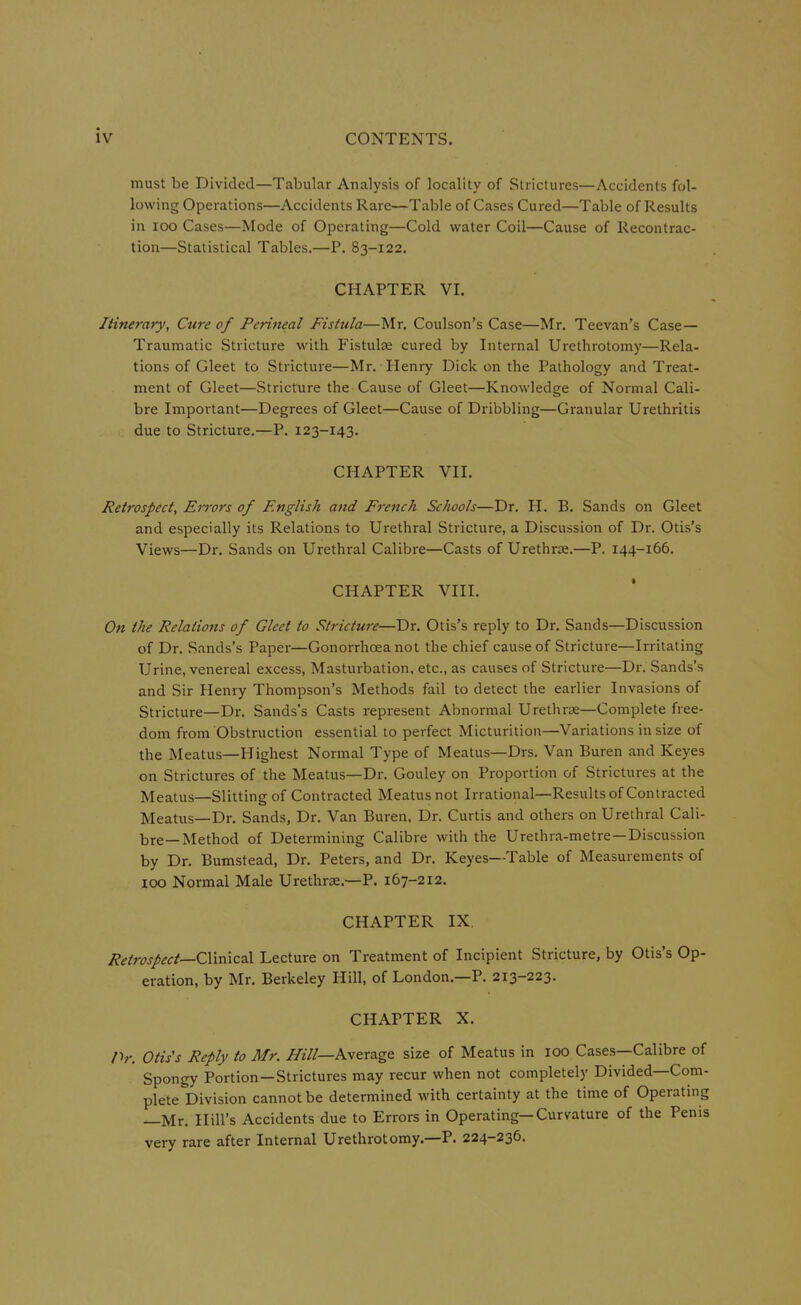 must be Divided—Tabular Analysis of locality of Strictures—Accidents fol- lowing Operations—Accidents Rare—Table of Cases Cured—Table of Results in 100 Cases—Mode of Operating—Cold water Coil—Cause of Recontrac- tion—Statistical Tables.—P. 83-122. CHAPTER VI. Itinerary, Cure of Perineal Fistula—Mr. Coulson's Case—Mr. Teevan's Case— Traumatic Stricture with Fistulse cured by Internal Urethrotomy—Rela- tions of Gleet to Stricture—Mr. Henry Dick on the Pathology and Treat- ment of Gleet—Stricture the Cause of Gleet—Knowledge of Normal Cali- bre Important—Degrees of Gleet—Cause of Dribbling—Granular Urethritis due to Stricture.—P. 123-143. CHAPTER VII. Retrospect, Errors of English and French Schools—Dr. H. B. Sands on Gleet and especially its Relations to Urethral Stricture, a Discussion of Dr. Otis's Views—Dr. Sands on Urethral Calibre—Casts of Urethrse.—P. 144-166. CHAPTER VIII. On the Relations of Gleet to Stricture—Dr. Otis's reply to Dr. Sands—Discussion of Dr. S.mds's Paper—Gonorrhoea not the chief cause of Stricture—Irritating Urine, venereal excess, Masturbation, etc., as causes of Stricture—Dr. Sands's and Sir Henry Thompson's Methods fail to detect the earlier Invasions of Stricture—Dr. Sands's Casts represent Abnormal Urethrae—Complete free- dom from Obstruction essential to perfect Micturition—Variations in size of the Meatus—Highest Normal Type of Meatus—Drs. Van Buren and Keyes on Strictures of the Meatus—Dr. Gouley on Proportion of Strictures at the Meatus—Slitting of Contracted Meatus not Irrational—Results of Contracted Meatus—Dr. Sands, Dr. Van Buren, Dr. Curtis and others on Urethral Cali- bre—Method of Determining Calibre with the Urethra-metre—Discussion by Dr. Bumstead, Dr. Peters, and Dr. Keyes—Table of Measurements of 100 Normal Male Urethrse.—-P. 167-212. CHAPTER IX. Retrospect—C\\mc2X Lecture on Treatment of Incipient Stricture, by Otis's Op- eration, by Mr. Berkeley Hill, of London.—P. 213-223. CHAPTER X. Pr. Otis's Reply to Mr. /fill—Average size of Meatus in 100 Cases—Calibre of Spongy Portion-Strictures may recur when not completely Divided—Com- plete Division cannot be determined with certainty at the time of Operating —Mr. Hill's Accidents due to Errors in Operating—Curvature of the Penis very rare after Internal Urethrotomy.—P. 224-236.