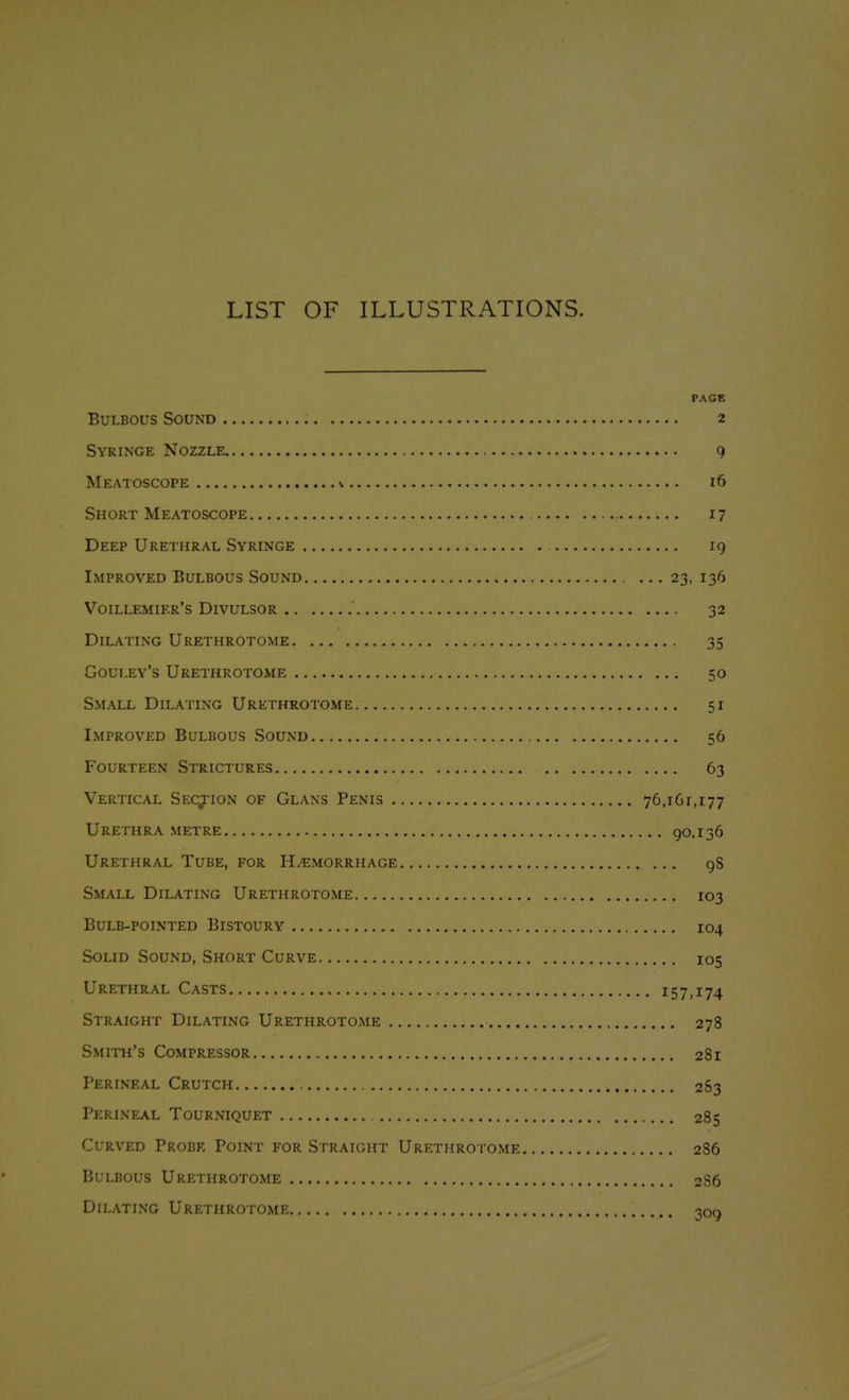 LIST OF ILLUSTRATIONS. PAGE Bulbous Sound 2 Syringe Nozzle, 9 Meatoscope V 16 Short Meatoscope 17 Deep Urethral Syringe 19 Improved Bulbous Sound ... 23, 136 Voillemier's Divulsor 32 Dilating Urethrotome 35 Gouley's Urethrotome 50 Small Dilating Urethrotome 51 Improved Bulbous Sound 56 Fourteen Strictures 63 Vertical Section of Glans Penis 76,161,177 Urethra metre 90.136 Urethral Tube, for H/emorrhage gS Small Dilating Urethrotome 103 Bulb-pointed Bistoury 104 Solid Sound, Short Curve 105 Urethral Casts 157,174 Straight Dilating Urethrotome 278 Smith's Compressor 281 Perineal Crutch 2S3 Perineal Tourniquet 285 Curved Probe Point for Straight Urethrotome 286 Bulbous Urethrotome 2S6 Dilating Urethrotome 309