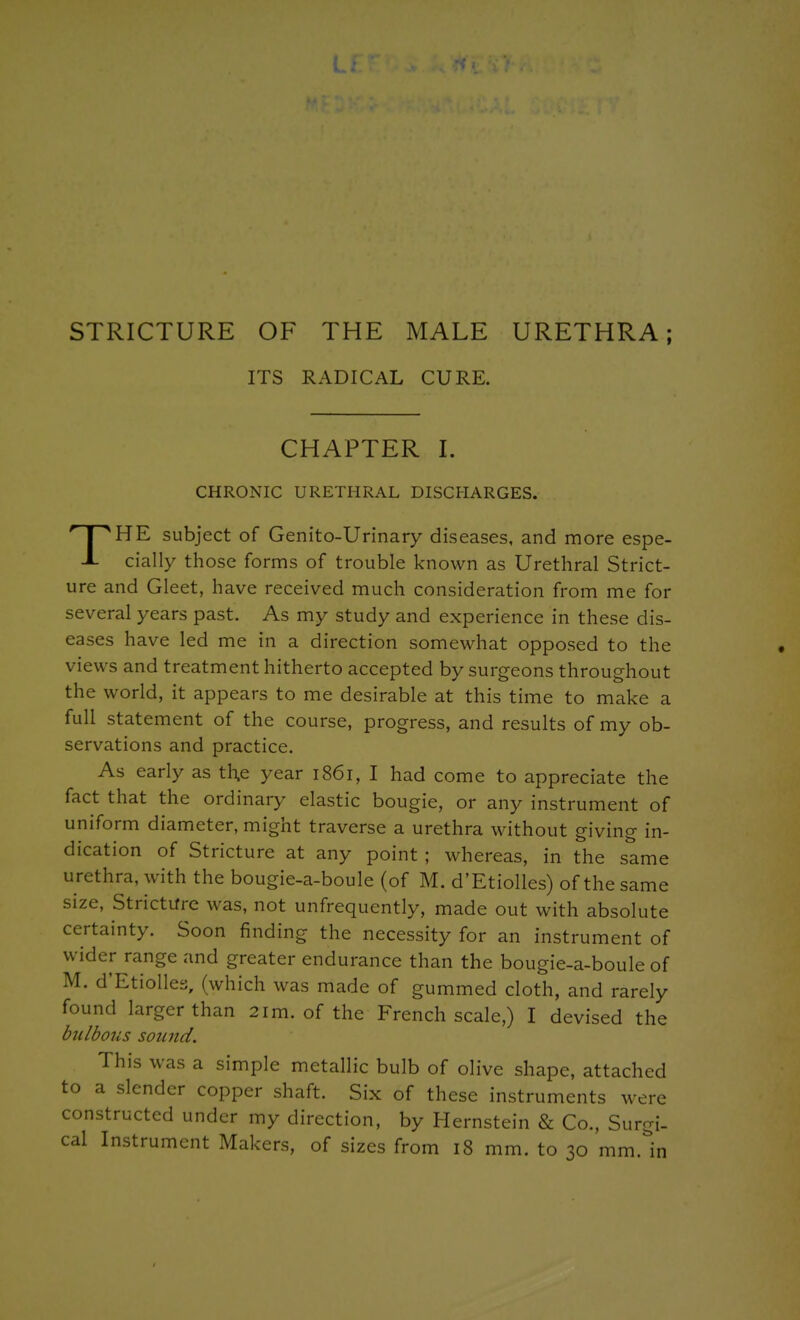 L. STRICTURE OF THE MALE URETHRA; ITS RADICAL CURE. CHAPTER I. CHRONIC URETHRAL DISCHARGES. HE subject of Genito-Urinary diseases, and more espe- -i- cially those forms of trouble known as Urethral Strict- ure and Gleet, have received much consideration from me for several years past. As my study and experience in these dis- eases have led me in a direction somewhat opposed to the views and treatment hitherto accepted by surgeons throughout the world, it appears to me desirable at this time to make a full statement of the course, progress, and results of my ob- servations and practice. As early as th.e year 1861, I had come to appreciate the fact that the ordinary elastic bougie, or any instrument of uniform diameter, might traverse a urethra without giving in- dication of Stricture at any point ; whereas, in the same urethra, with the bougie-a-boule (of M. d'Etiolles) of the same size. Stricture was, not unfrequently, made out with absolute certainty. Soon finding the necessity for an instrument of wider range and greater endurance than the bougie-a-boule of M. d'Etiolles, (which was made of gummed cloth, and rarely found larger than 21m. of the French scale,) I devised the bulbous sound. This was a simple metallic bulb of olive shape, attached a slender copper shaft. Six of these instruments were structed under my direction, by Hernstein & Co., Surgi- cal Instrument Makers, of sizes from 18 mm. to 30 mm. in