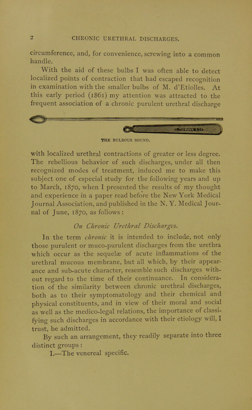 circumference, and, for convenience, screwing into a common handle. With the aid of these bulbs I was often able to detect localized points of contraction that had escaped recognition in examination with the smaller bulbs of M. d'Etiolles. At this early period (1861) my attention was attracted to the frequent association of a chronic purulent urethral discharge THE BULBOUS SOUND. with localized urethral contractions of greater or less degree. The rebellious behavior of such discharges, under all then recognized modes of treatment, induced me to make this subject one of especial study for the following years and up to March, 1870, when I presented the results of my thought and experience in a paper read before the New York Medical Journal Association, and published in the N. Y. Medical Jour- nal of June, 1870, as follows : On Chronic UretJiral Discharges. In the term chronic it is intended to include, not only those purulent or muco-purulent discharges from the urethra which occur as the sequelae of acute inflammations of the urethral mucous membrane, but all which, by their appear- ance and sub-acute character, resemble such discharges with- out regard to the time of their continuance. In considera- tion of the similarity between chronic urethral discharges, both as to their symptomatology and their chemical and physical constituents, and in view of their moral and social as well as the medico-legal relations, the importance of classi- fying such discharges in accordance with their etiology will, I trust, be admitted. By such an arrangement, they readily separate into three distinct groups : I,—The venereal specific.