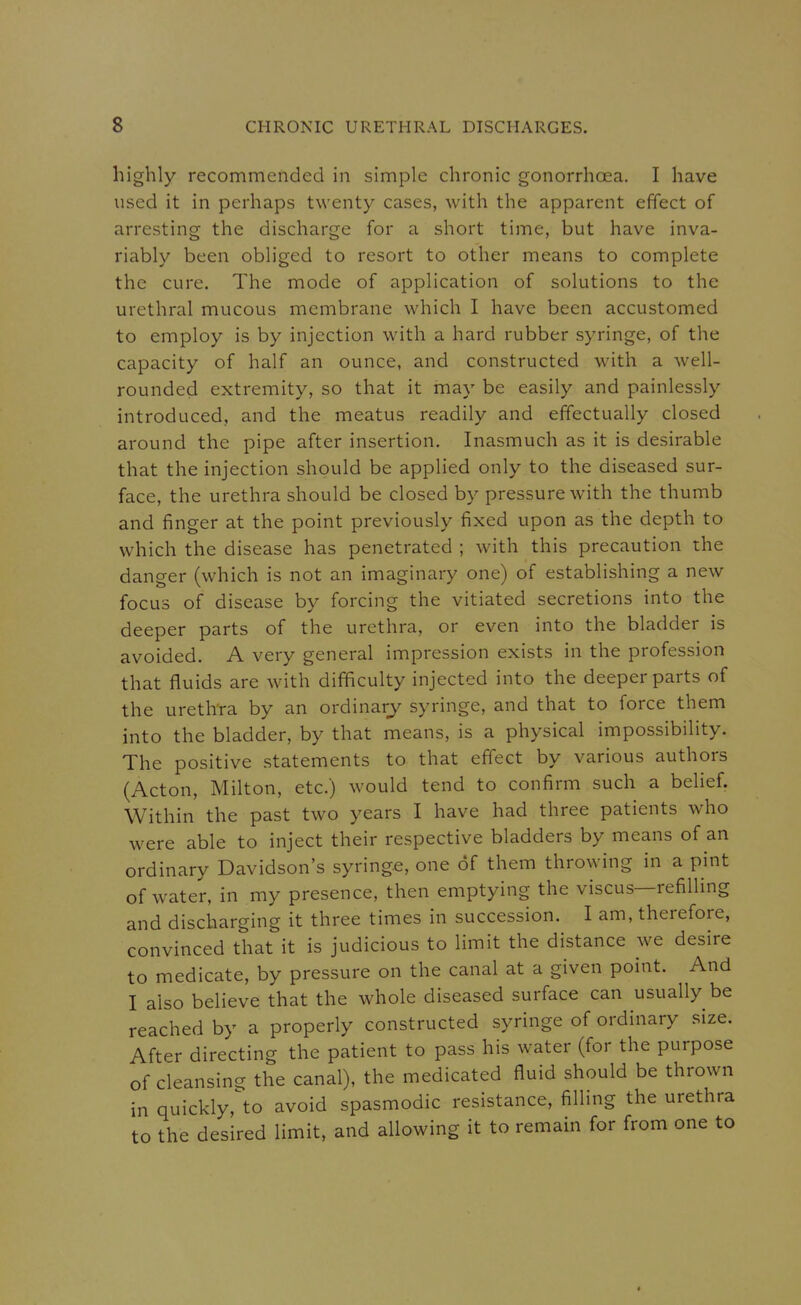 highly recommended in simple chronic gonorrhoea. I have used it in perhaps twenty cases, with the apparent effect of arresting the discharge for a short time, but have inva- riably been obliged to resort to other means to complete the cure. The mode of application of solutions to the urethral mucous membrane which I have been accustomed to employ is by injection with a hard rubber syringe, of the capacity of half an ounce, and constructed with a well- rounded extremity, so that it may be easily and painlessly introduced, and the meatus readily and effectually closed around the pipe after insertion. Inasmuch as it is desirable that the injection should be applied only to the diseased sur- face, the urethra should be closed by pressure with the thumb and finger at the point previously fixed upon as the depth to which the disease has penetrated ; with this precaution the danger (which is not an imaginary one) of establishing a new focus of disease by forcing the vitiated secretions into the deeper parts of the urethra, or even into the bladder is avoided. A very general impression exists in the profession that fluids are with difficulty injected into the deeper parts of the urethra by an ordinary syringe, and that to force them into the bladder, by that means, is a physical impossibility. The positive statements to that effect by various authors (Acton, Milton, etc.) would tend to confirm such a behef. Within the past two years I have had three patients who were able to inject their respective bladders by means of an ordinary Davidson's syringe, one of them throwing in a pint of water, in my presence, then emptying the viscus—refiUing and discharging it three times in succession. I am, therefore, convinced that it is judicious to limit the distance we desire to medicate, by pressure on the canal at a given point. And I also believe that the whole diseased surface can usually be reached by a properly constructed syringe of ordinary size. After directing the patient to pass his water (for the purpose of cleansing the canal), the medicated fluid should be thrown in quickly,'to avoid spasmodic resistance, filling the urethra to the desired limit, and allowing it to remain for from one to
