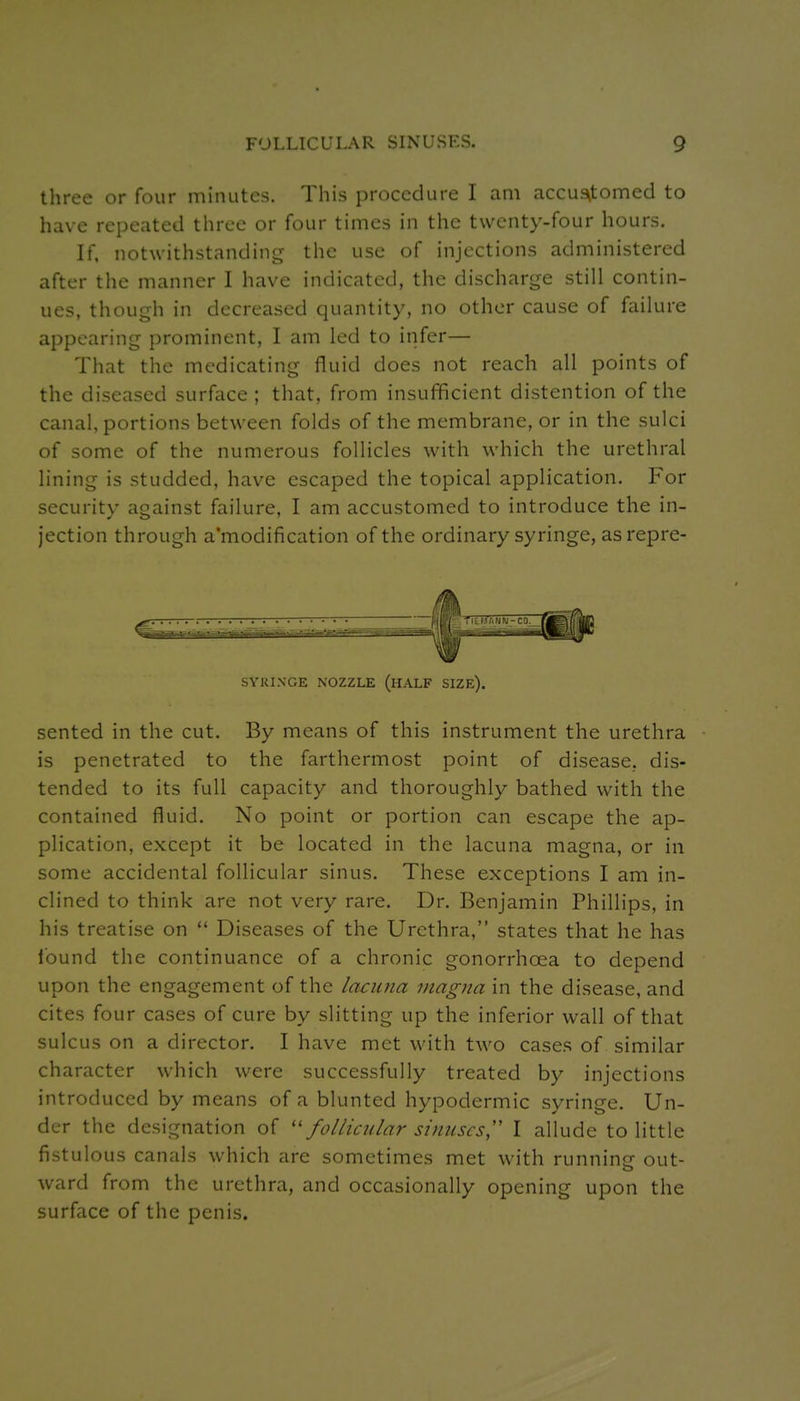 three or four minutes. This procedure I :im accua^tomed to have repeated three or four times in the twenty-four hours. If. notwithstanding the use of injections administered after the manner I have indicated, the discharge still contin- ues, though in decreased quantity, no other cause of failure appearing prominent, I am led to infer— That the medicating fluid does not reach all points of the diseased surface; that, from insufficient distention of the canal, portions between folds of the membrane, or in the sulci of some of the numerous follicles with which the urethral lining is studded, have escaped the topical application. For security against failure, I am accustomed to introduce the in- jection through a'modification of the ordinary syringe, as repre- SYKINGE NOZZLE (HALF SIZE). sented in the cut. By means of this instrument the urethra is penetrated to the farthermost point of disease, dis- tended to its full capacity and thoroughly bathed with the contained fluid. No point or portion can escape the ap- plication, except it be located in the lacuna magna, or in some accidental follicular sinus. These exceptions I am in- clined to think are not very rare. Dr. Benjamin Phillips, in his treatise on  Diseases of the Urethra, states that he has found the continuance of a chronic gonorrhoea to depend upon the engagement of the lacuna magna in the disease, and cites four cases of cure by slitting up the inferior wall of that sulcus on a director. I have met with two cases of similar character which were successfully treated by injections introduced by means of a blunted hypodermic syringe. Un- der the designation of ''follicular sinuses,'' I allude to little fistulous canals which are sometimes met with running out- ward from the urethra, and occasionally opening upon the surface of the penis.