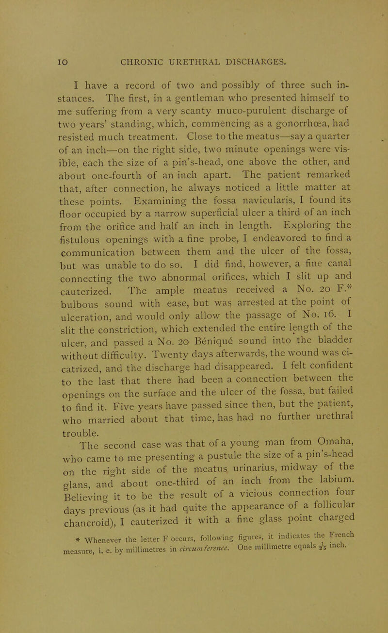 I have a record of two and possibly of three such in- stances. The first, in a gentleman who presented himself to me suffering from a very scanty muco-purulent discharge of two years' standing, which, commencing as a gonorrhoea, had resisted much treatment. Close to the meatus—say a quarter of an inch—on the right side, two minute openings were vis- ible, each the size of a pin's-head, one above the other, and about one-fourth of an inch apart. The patient remarked that, after connection, he always noticed a little matter at these points. Examining the fossa navicularis, I found its floor occupied by a narrow superficial ulcer a third of an inch from the orifice and half an inch in length. Exploring the fistulous openings with a fine probe, I endeavored to find a communication between them and the ulcer of the fossa, but was unable to do so. I did find, however, a fine canal connecting the two abnormal orifices, which I slit up and cauterized. The ample meatus received a No. 20 F.* bulbous sound with ease, but was arrested at the point of ulceration, and would only allow the passage of No. 16. I slit the constriction, which extended the entire length of the ulcer, and passed a No. 20 Beniqu6 sound into the bladder without difficulty. Twenty days afterwards, the wound was ci- catrized, and the discharge had disappeared. I felt confident to the last that there had been a connection between the openings on the surface and the ulcer of the fossa, but failed to find it. Five years have passed since then, but the patient, who married about that time, has had no further urethral trouble. The second case was that of a young man from Omaha, who came to me presenting a pustule the size of a pin's-head on the right side of the meatus urinarius, midway of the glans, and about one-third of an inch from the labium. Believing it to be the result of a vicious connection four days previous (as it had quite the appearance of a follicular chancroid), I cauterized it with a fine glass point charged * Whenever the letter F occurs, following figures, it indicates the French measure, i. e. by millimetres in circumference. One millimetre equals ^ mch.