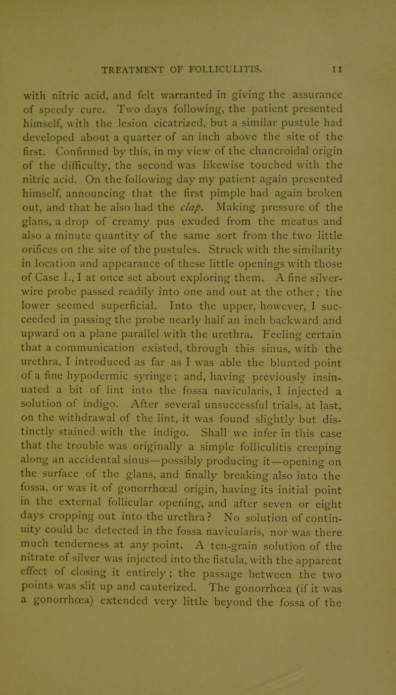 with nitric acid, and felt warranted in giving the assurance of speedy cure. Two days following, the patient presented himself, with the lesion cicatrized, but a similar pustule had developed about a quarter of an inch above the site of the first. Confirmed by this, in my view of the chancroidal origin of the difficulty, the second was likewise touched with the nitric acid. On the following day my patient again presented himself, announcing that the first pimple had again broken out, and that he also had the clap. Making pressure of the glans, a drop of creamy pus exuded from the meatus and also a minute quantity of the same sort from the two little orifices on the site of the pustules. Struck with the similarity in location and appearance of these little openings with those of Case I., I at once set about exploring them. A fine silver- wire probe passed readily into one and out at the other; the lower seemed superficial. Into the upper, however, I suc- ceeded in passing the probe nearly half an inch backward and upward on a plane parallel with the urethra. Feeling certain that a communication existed, through this sinus, with the urethra, I introduced as far as I was able the blunted point . of a fine hypodermic syringe; and, having previously insin- uated a bit of lint into the fossa navicularis, I injected a solution of indigo. After several unsuccessful trials, at last, on the withdrawal of the lint, it was found slightly but dis- tinctly stained with the indigo. Shall we infer in this case that the trouble was originally a simple folliculitis creeping along an accidental sinus—possibly producing it—opening on the surface of the glans, and finally breaking also into the fossa, or was it of gonorrhoeal origin, having its initial point in the external follicular opening, and after seven or eight days cropping out into the urethra? No solution of contin- uity could be detected in the fossa navicularis, nor was there much tenderness at any point. A ten-grain solution of the nitrate of silver was injected into the fistula, with the apparent effect of closing it entirely ; the passage between the two points was slit up and cauterized. The gonorrhoea (if it was a gonorrhcea) extended very little beyond the fossa of the
