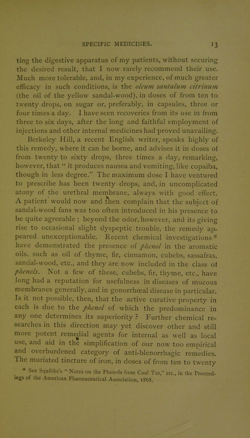ting the digestive apparatus of my patients, without securing the desired result, that 1 now rarely recommend their use. Much more tolerable, and, in my experience, of much greater efficacy in such conditions, is the oleum santalum citrinum (the oil of the yellow sandal-wood), in doses of from ten to twenty drops, on sugar or, preferably, in capsules, three or four times a day. I have seen recoveries from its use in from three to six days, after the long and faithful employment of injections and other internal medicines had proved unavailing. Berkeley Hill, a recent English writer, speaks highly of this remedy, where it can be borne, and advises it in doses of from twenty to sixty drops, three times a day, remarking, however, that  it produces nausea and vomiting, like copaiba, though in less degree. The maximum dose I have ventured to prescribe has been twenty drops, and, in uncomplicated atony of the urethral membrane, always with good effect. A patient would now and t*l-ien complain that the subject of sandal-wood fans was too often introduced in his presence to be quite agreeable ; beyond the odor, however, and its giving rise to occasional slight dyspeptic trouble, the remedy ap- peared unexceptionable. Recent chemical investigations^ have demonstrated the presence of p}ic7wl in the aromatic oils, such as oil of thyme, fir, cinnamon, cubebs, sassafras, sandal-wood, etc., and they are now included in the class of phenols. Not a few of these, cubebs, fir, thyme, etc., have long had a reputation for usefulness in diseases of mucous membranes generally, and in gonorrhceal disease in particular. Is it not possible, then, that the active curative property in each is due to the phenol of which the predominance in any one determines its superiority } Further chemical re- searches in this direction may yet discover other and still more potent remedial agents for internal as well as local use, and aid in the simplification of our now too empirical and overburdened category of anti-blenorrhagic remedies. The muriated tincture of iron, in doses of from ten to twenty * See Squil.bs's  Notes on the Thcnnls from Coal Tar, etc., in the rroceed- Ings of the American Pharmaceutical Association, 1S68.