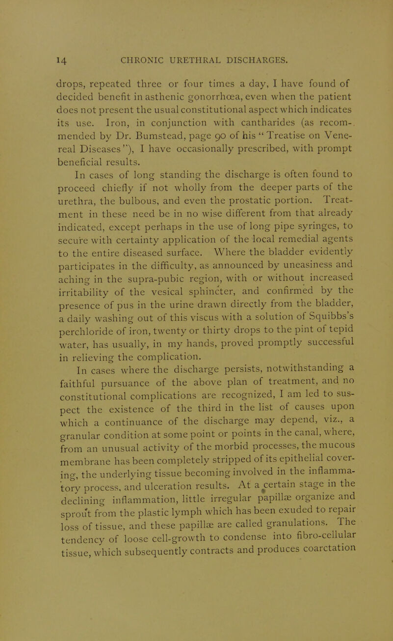 drops, repeated three or four times a day, I have found of decided benefit in asthenic gonorrhoea, even v^^hen the patient does not present the usual constitutional aspect which indicates its use. Iron, in conjunction with cantharides (as recom- mended by Dr. Bumstead, page 90 of his  Treatise on Vene- real Diseases), I have occasionally prescribed, with prompt beneficial results. In cases of long standing the discharge is often found to proceed chiefly if not wholly from the deeper parts of the urethra, the bulbous, and even the prostatic portion. Treat- ment in these need be in no wise different from that already indicated, except perhaps in the use of long pipe syringes, to secure with certainty application of the local remedial agents to the entire diseased surface. Where the bladder evidently participates in the difficulty, as announced by uneasiness and aching in the supra-pubic region, with or without increased irritability of the vesical sphincter, and confirmed by the presence of pus in the urine drawn directly from the bladder, a daily washing out of this viscus with a solution of Squibbs's perchloride of iron, twenty or thirty drops to the pint of tepid water, has usually, in my hands, proved promptly successful in relieving the complication. In cases where the discharge persists, notwithstanding a faithful pursuance of the above plan of treatment, and no constitutional complications are recognized, I am led to sus- pect the existence of the third in the list of causes upon which a continuance of the discharge may depend, viz., a granular condition at some point or points in the canal, where, from an unusual activity of the morbid processes, the mucous membrane has been completely stripped of its epithelial cover- ino-, the underlying tissue becoming involved in the inflamma- tory process, and ulceration results. At ascertain stage in the declining inflammation, little irregular papilla; organize and sprout from the plastic lymph which has been exuded to repair loss of tissue, and these papillae are called granulations. The tendency of loose cell-growth to condense into fibro-cellular tissue, which subsequently contracts and produces coarctation