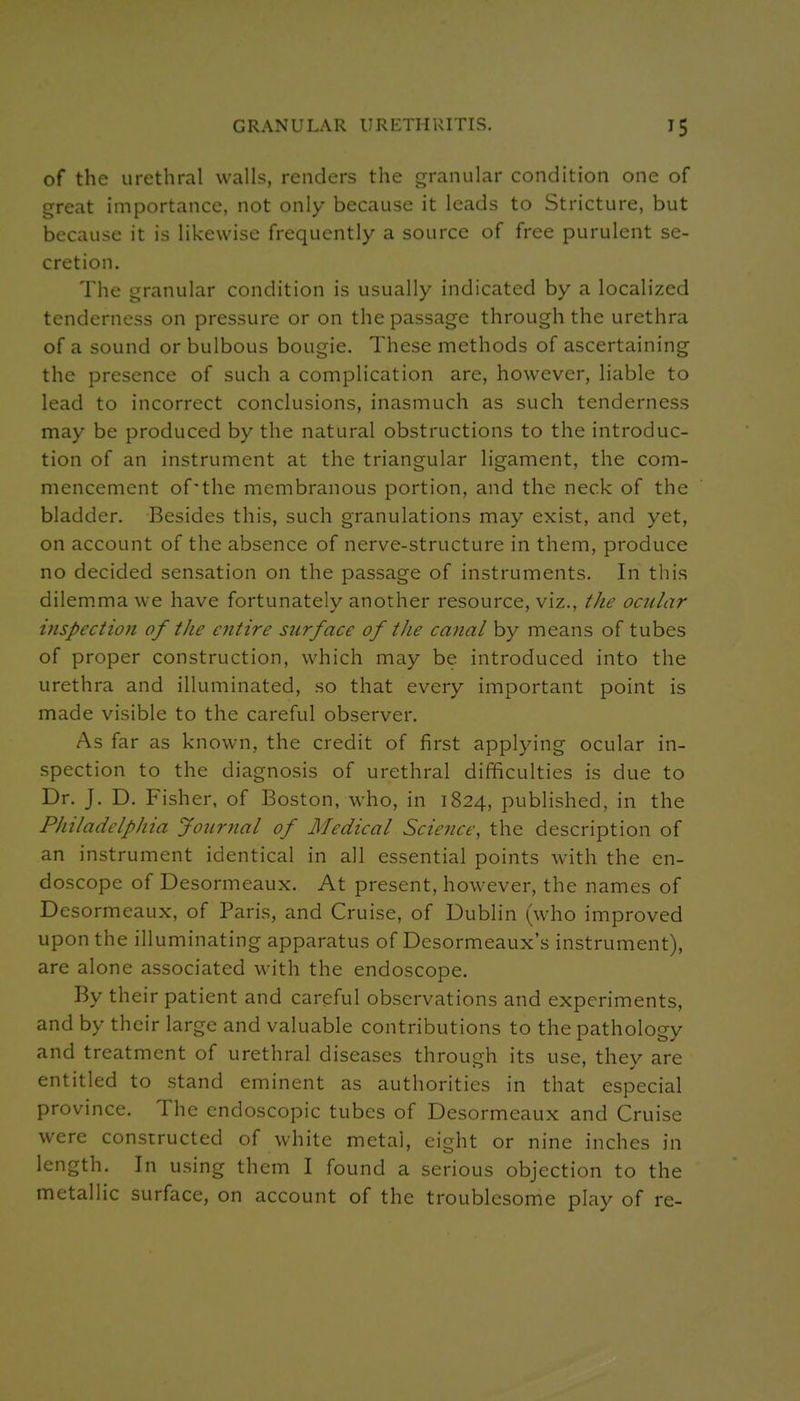 of the urethral walls, renders the granular condition one of great importance, not only because it leads to Stricture, but because it is likewise frequently a source of free purulent se- cretion. The granular condition is usually indicated by a localized tenderness on pressure or on the passage through the urethra of a sound or bulbous bougie. These methods of ascertaining the presence of such a complication are, however, liable to lead to incorrect conclusions, inasmuch as such tenderness may be produced by the natural obstructions to the introduc- tion of an instrument at the triangular ligament, the com- mencement of'the membranous portion, and the neck of the bladder. Besides this, such granulations may exist, and yet, on account of the absence of nerve-structure in them, produce no decided sensation on the passage of instruments. In this dilem.ma we have fortunately another resource, viz., tJie ocular ijispection of the entire surface of the ca?ial by means of tubes of proper construction, which may be introduced into the urethra and illuminated, so that every important point is made visible to the careful observer. As far as known, the credit of first applying ocular in- spection to the diagnosis of urethral difficulties is due to Dr. J. D. Fisher, of Boston, who, in 1824, published, in the Philadelphia Journal of Medical Science, the description of an instrument identical in all essential points with the en- doscope of Desormeaux. At present, however, the names of Desormeaux, of Paris, and Cruise, of Dublin (who improved upon the illuminating apparatus of Desormeaux's instrument), are alone associated with the endoscope. By their patient and careful observations and experiments, and by their large and valuable contributions to the pathology and treatment of urethral diseases through its use, they are entitled to stand eminent as authorities in that especial province. The endoscopic tubes of Desormeaux and Cruise were constructed of white metal, eight or nine inches in length. In using them I found a serious objection to the metallic surface, on account of the troublesome play of re-