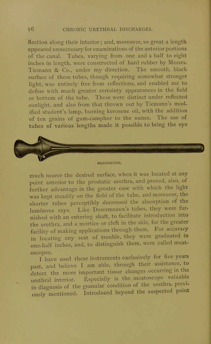 flection along their interior; and, moreover, so great a length appeared unnecessary for examinations of the anterior portions of the canal. Tubes, varying from one and a half to eight inches in length, were constructed of hard rubber by Messrs. Tiemann & Co., under my direction. The smooth, black surface of these tubes, though requiring somewhat stronger light, was entirely free from reflections, and enabled me to define with much greater certainty appearances in the field or bottom of the tube. These were distinct under reflected sunlight, and also from that thrown out by Tiemann's mod- ified student's lamp, burning kerosene oil, with the addition of ten grains of gum-camphor to the ounce. The use of tubes of various lengths made it possible to bring the eye MEATOSCOPE. much nearer the desired surface, when it was located at any point anterior to the prostatic urethra, and proved, also, of further advantage in the greater ease with which the light was kept steadily on the field of the tube, and moreover, the shorter tubes perceptibly decreased the absorption of the luminous rays. Like Desormeaux's tubes, they were fur- nished with an entering shaft, to facilitate introduction into the urethra, and a mortice or cleft in the side, for the greater facilitv of making applications through them. For accuracy in locating any seat of trouble, they were graduated m one-half inches, and, to distinguish them, were called meat- oscopes. I have used these instruments exclusively for five years past, and believe I am able, through their assistance, to detect the more important tissue changes occurrmg m the urethral interior. Especially is the. meatoscope valuable in diagnosis of the granular condition of the urethra, previ- ously mentioned. Introduced beyond the suspected pomt