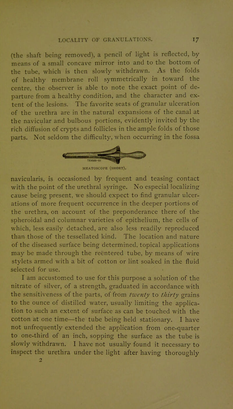 (the shaft being removed), a pencil of hght is reflected, by means of a small concave mirror into and to the bottom of the tube, which is then slowly withdrawn. As the folds of healthy membrane roll symmetrically in toward the centre, the observer is able to note the exact point of de- parture from a healthy condition, and the character and ex- tent of the lesions. The favorite seats of granular ulceration of the urethra are in the natural expansions of the canal at the navicular and bulbous portions, evidently invited by the rich diffusion of crypts and follicles in the ample folds of those parts. Not seldom the difficulty, when occurring in the fossa MEATOSCOPE (sHORT). navicularis, is occasioned by frequent and teasing contact with the point of the urethral syringe. No especial localizing cause being present, we should expect to find granular ulcer- ations of more frequent occurrence in the deeper portions of the urethra, on account of the preponderance there of the spheroidal and columnar varieties of epithelium, the cells of which, less easily detached, are also less readily reproduced than those of the tessellated kind. The location and nature of the diseased surface being determined, topical applications may be made through the reentered tube, by means of wire stylets armed with a bit of cotton or lint soaked in the fluid selected for use. I am accustom^ed to use for this purpose a solution of the nitrate of silver, of a strength, graduated in accordance with the sensitiveness of the parts, of from tzventy to tJiirty grains to the ounce of distilled water, usually limiting the applica- tion to such an extent of surface as can be touched with the cotton at one time—the tube being held stationary. I have not unfrequently extended the application from one-quarter to one-third of an inch, sopping the surface as the tube is slowly withdrawn. I have not usually found it necessary to inspect the urethra under the light after having thoroughly 2