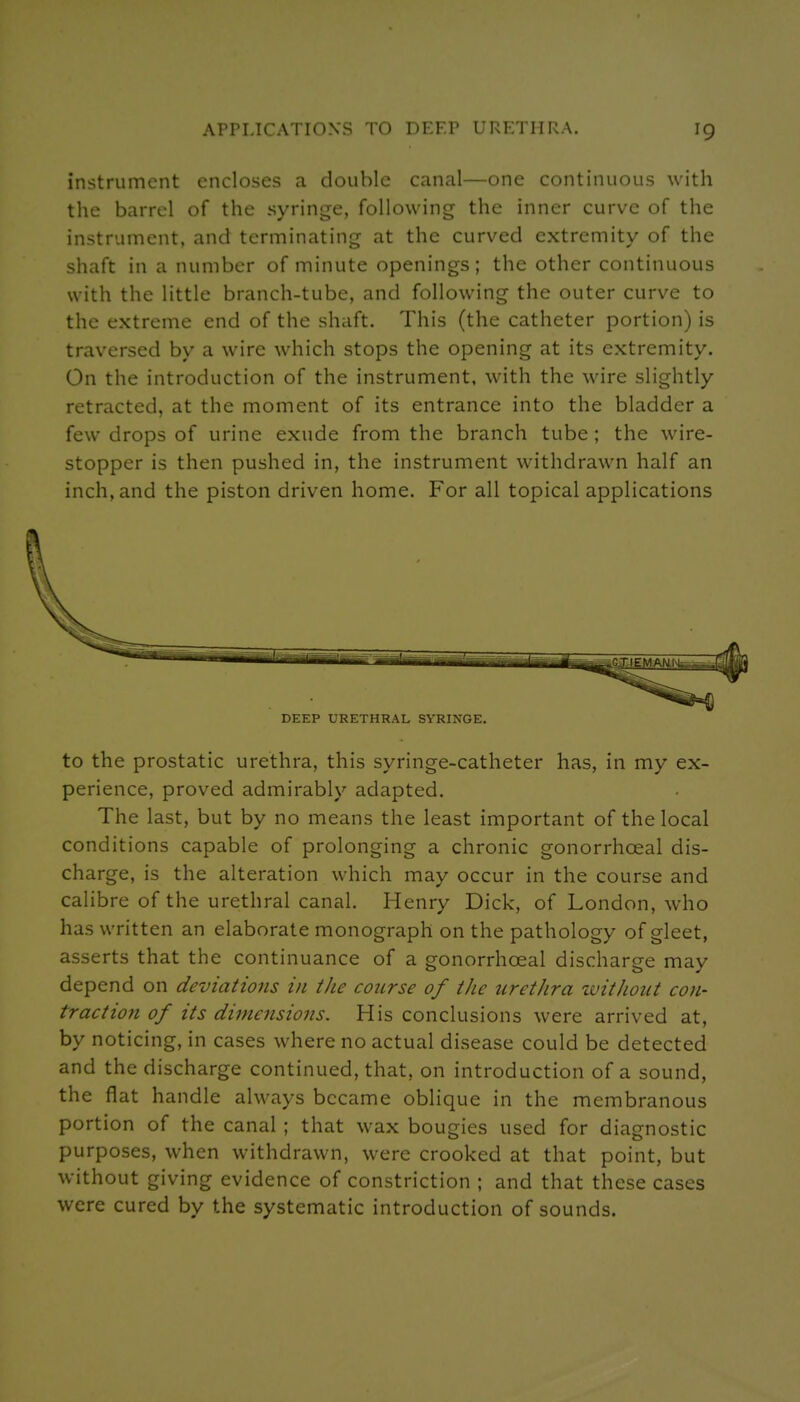 instrument encloses a double canal—one continuous with the barrel of the syringe, following the inner curve of the instrument, and terminating at the curved extremity of the shaft in a number of minute openings; the other continuous with the little branch-tube, and following the outer curve to the extreme end of the shaft. This (the catheter portion) is traversed by a wire which stops the opening at its extremity. On the introduction of the instrument, with the wire slightly retracted, at the moment of its entrance into the bladder a few drops of urine exude from the branch tube ; the wire- stopper is then pushed in, the instrument withdrawn half an inch, and the piston driven home. For all topical applications DEEP URETHRAL SYRINGE. to the prostatic urethra, this syringe-catheter has, in my ex- perience, proved admirably adapted. The last, but by no means the least important of the local conditions capable of prolonging a chronic gonorrhoeal dis- charge, is the alteration which may occur in the course and calibre of the urethral canal. Henry Dick, of London, who has written an elaborate monograph on the pathology of gleet, asserts that the continuance of a gonorrhoeal discharge may depend on deviations in the course of the urethra without con- tract ioji of its dimensions. His conclusions were arrived at, by noticing, in cases where no actual disease could be detected and the discharge continued, that, on introduction of a sound, the flat handle always became oblique in the membranous portion of the canal ; that wax bougies used for diagnostic purposes, when withdrawn, were crooked at that point, but without giving evidence of constriction ; and that these cases were cured by the systematic introduction of sounds.