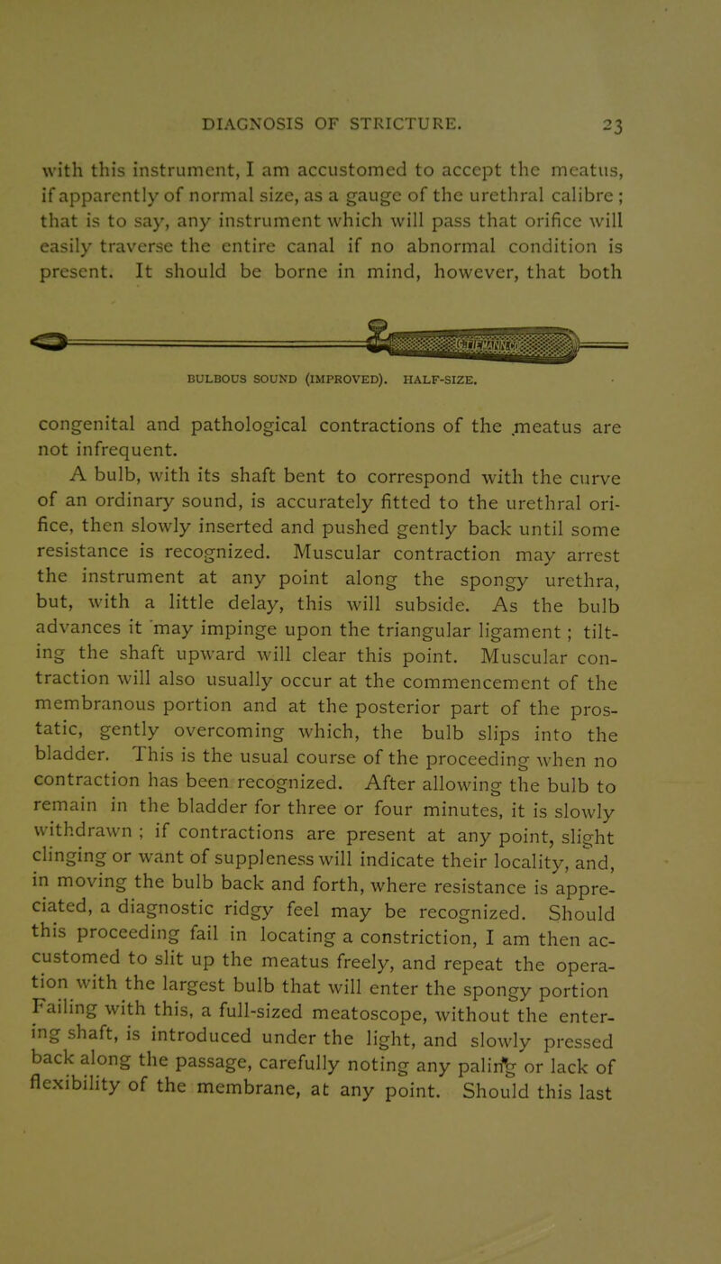 with this instrument, I am accustomed to accept the meatus, if apparently of normal size, as a gauge of the urethral calibre ; that is to say, any instrument which will pass that orifice will easily traverse the entire canal if no abnormal condition is present. It should be borne in mind, however, that both BULBOUS SOUND (IMPROVED). HALF-SIZE. congenital and pathological contractions of the meatus are not infrequent. A bulb, with its shaft bent to correspond with the curve of an ordinary sound, is accurately fitted to the urethral ori- fice, then slowly inserted and pushed gently back until some resistance is recognized. Muscular contraction may arrest the instrument at any point along the spongy urethra, but, with a little delay, this will subside. As the bulb advances it may impinge upon the triangular ligament; tilt- ing the shaft upward will clear this point. Muscular con- traction will also usually occur at the commencement of the membranous portion and at the posterior part of the pros- tatic, gently overcoming which, the bulb slips into the bladder. This is the usual course of the proceeding when no contraction has been recognized. After allowing the bulb to remain in the bladder for three or four minutes, it is slowly withdrawn ; if contractions are present at any point, slight clinging or want of suppleness will indicate their locality, and, in moving the bulb back and forth, where resistance is appre- ciated, a diagnostic ridgy feel may be recognized. Should this proceeding fail in locating a constriction, I am then ac- customed to slit up the meatus freely, and repeat the opera- tion with the largest bulb that will enter the spongy portion Failing with this, a full-sized meatoscope, without the enter- ing shaft, is introduced under the light, and slowly pressed back along the passage, carefully noting any palirfg or lack of flexibility of the membrane, at any point. Should this last