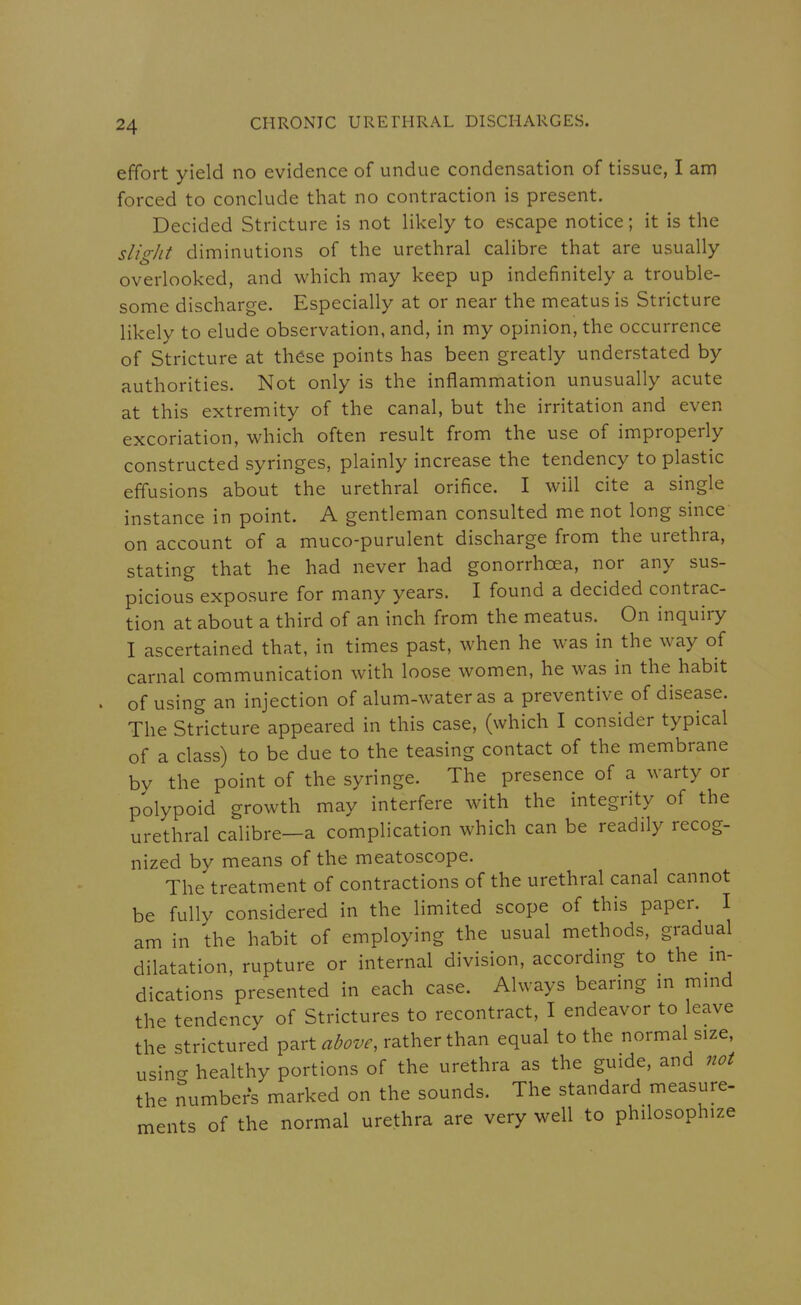 effort yield no evidence of undue condensation of tissue, I am forced to conclude that no contraction is present. Decided Stricture is not likely to escape notice; it is the slight diminutions of the urethral calibre that are usually overlooked, and which may keep up indefinitely a trouble- some discharge. Especially at or near the meatus is Stricture likely to elude observation, and, in my opinion, the occurrence of Stricture at these points has been greatly understated by authorities. Not only is the inflammation unusually acute at this extremity of the canal, but the irritation and even excoriation, which often result from the use of improperly constructed syringes, plainly increase the tendency to plastic effusions about the urethral orifice. I will cite a single instance in point. A gentleman consulted me not long since on account of a muco-purulent discharge from the urethra, stating that he had never had gonorrhoea, nor any sus- picious exposure for many years. I found a decided contrac- tion at about a third of an inch from the meatus. On inquiry I ascertained that, in times past, when he was in the way of carnal communication with loose women, he was in the habit of using an injection of alum-water as a preventive of disease. The Stricture appeared in this case, (which I consider typical of a class) to be due to the teasing contact of the membrane by the point of the syringe. The presence of a warty or polypoid growth may interfere with the integrity of the urethral calibre—a complication which can be readily recog- nized by means of the meatoscope. The treatment of contractions of the urethral canal cannot be fully considered in the limited scope of this paper. I am in the habit of employing the usual methods, gradual dilatation, rupture or internal division, according to the in- dications presented in each case. Always bearing m mmd the tendency of Strictures to recontract, I endeavor to leave the strictured ^^rt above, rather than equal to the normal size, usin? healthy portions of the urethra as the guide, and not the numbers marked on the sounds. The standard measure- ments of the normal urethra are very well to philosophize