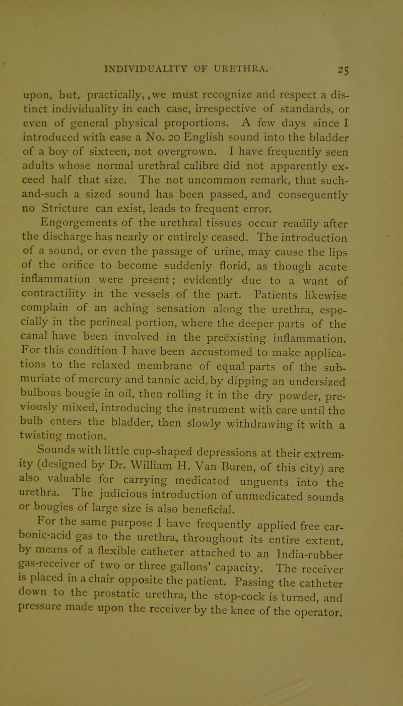 Upon, but, practically, ,wc must recognize and respect a dis- tinct individuality in each case, irrespective of standards, or even of general physical proportions. A few days since I introduced with ease a No. 20 English sound into the bladder of a boy of sixteen, not overgrown. I have frequently seen adults whose normal urethral calibre did not apparently ex- ceed half that size. The not uncommon remark, that such- and-such a sized sound has been passed, and consequently no Stricture can exist, leads to frequent error. Engorgements of the urethral tissues occur readily after the discharge has nearly or entirely ceased. The introduction of a sound, or even the passage of urine, may cause the lips of the orifice to become suddenly florid, as though acute inflammation were present; evidently due to a want of contractility in the vessels of the part. Patients likewise complain of an aching sensation along the urethra, espe- cially in the perineal portion, where the deeper parts of the canal have been involved in the preexisting inflammation. For this condition I have been accustomed to make applica- tions to the relaxed membrane of equal parts of the sub- muriate of mercury and tannic acid, by dipping an undersized bulbous bougie in oil, then rolling it in the dry powder, pre- viously mixed, introducing the instrument with care until the bulb enters the bladder, then slowly withdrawing it with a twisting motion. Sounds with little cup-shaped depressions at their extrem- ity (designed by Dr. William H. Van Buren, of this city) are also valuable for carrying medicated unguents into the urethra. The judicious introduction of unmedicated sounds or bougies of large size is also beneficial. For the same purpose I have frequently applied free car- bonic-acid gas to the urethra, throughout its entire extent, by means of a flexible catheter attached to an India-rubber gas-receiver of two or three gallons' capacity. The receiver is placed in a chair opposite the patient. Passing the catheter down to the prostatic urethra, the stop-cock is turned, and pressure made upon the receiver by the knee of the operator