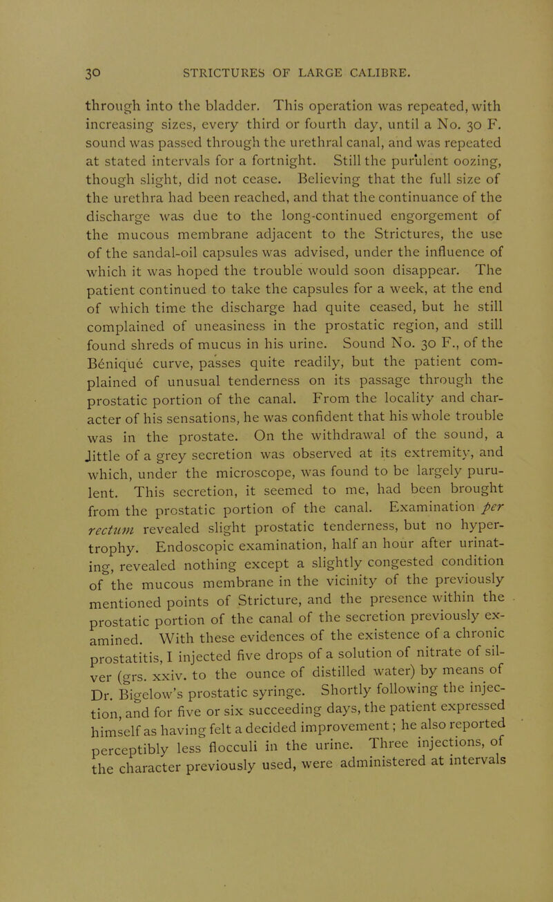 through into the bladder. This operation was repeated, with increasing sizes, every third or fourth day, until a No. 30 F. sound was passed through the urethral canal, and was repeated at stated intervals for a fortnight. Still the purulent oozing, though slight, did not cease. Believing that the full size of the urethra had been reached, and that the continuance of the discharge was due to the long-continued engorgement of the mucous membrane adjacent to the Strictures, the use of the sandal-oil capsules was advised, under the influence of which it was hoped the trouble would soon disappear. The patient continued to take the capsules for a week, at the end of which time the discharge had quite ceased, but he still complained of uneasiness in the prostatic region, and still found shreds of mucus in his urine. Sound No. 30 F., of the Benique curve, passes quite readily, but the patient com- plained of unusual tenderness on its passage through the prostatic portion of the canal. From the locality and char- acter of his sensations, he was confident that his whole trouble was in the prostate. On the withdrawal of the sound, a Jittle of a grey secretion was observed at its extremity, and which, under the microscope, was found to be largely puru- lent. This secretion, it seemed to me, had been brought from the prostatic portion of the canal. Examination per rectum revealed slight prostatic tenderness, but no hyper- trophy. Endoscopic examination, half an hour after urinat- ing, revealed nothing except a slightly congested condition of the mucous membrane in the vicinity of the previously mentioned points of Stricture, and the presence within the prostatic portion of the canal of the secretion previously ex- amined. With these evidences of the existence of a chronic prostatitis, I injected five drops of a solution of nitrate of sil- ver (grs. xxiv. to the ounce of distilled water) by means of Dr. Bigelow's prostatic syringe. Shortly following the injec- tion and for five or six succeeding days, the patient expressed himself as having felt a decided improvement; he also reported perceptibly less flocculi in the urine. Three injections, of the character previously used, were administered at intervals