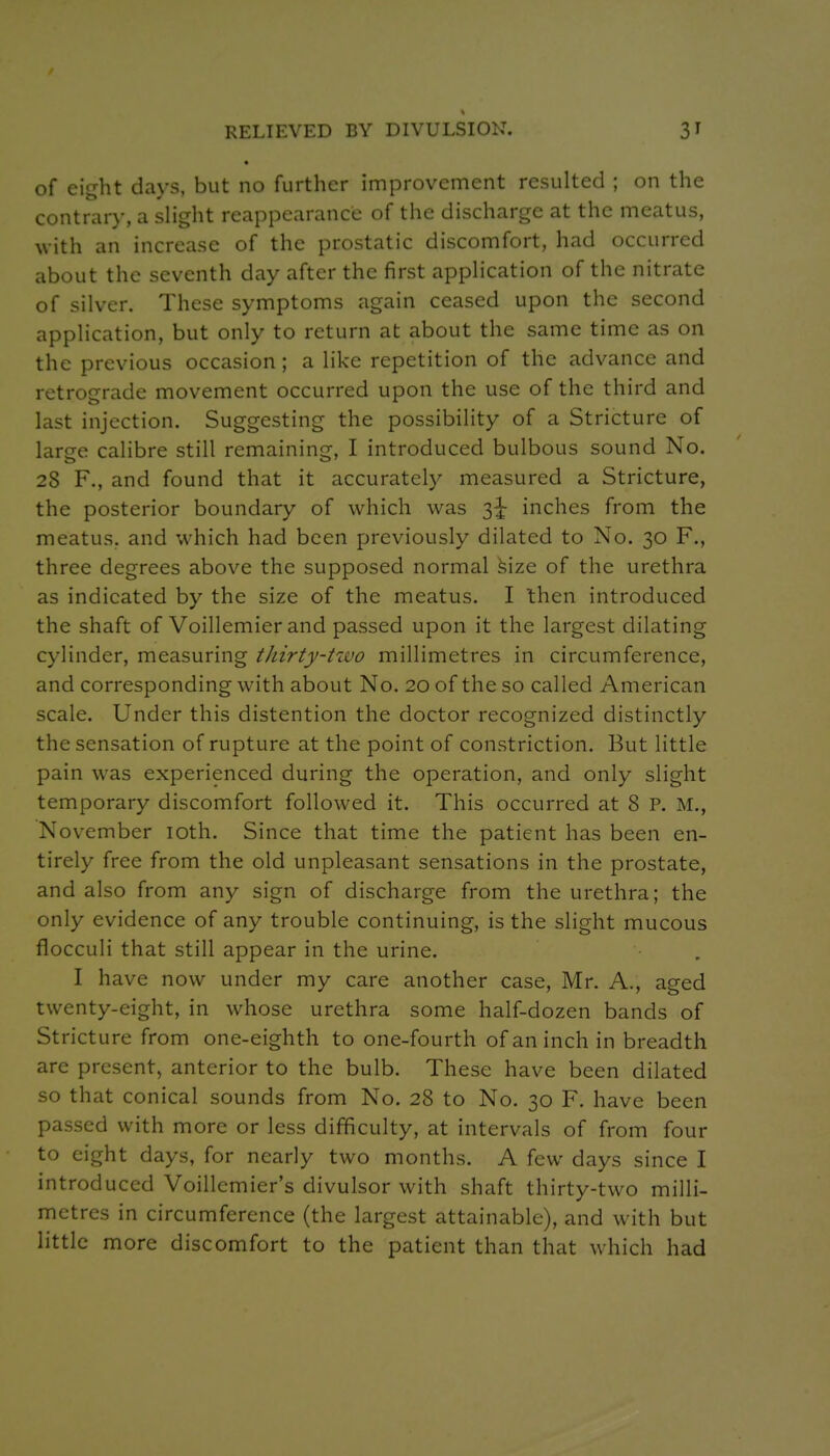 RELIEVED BY DIVULSION. of eight days, but no further improvement resulted ; on the contrary, a slight reappearance of the discharge at the meatus, with an increase of the prostatic discomfort, had occurred about the seventh day after the first application of the nitrate of silver. These symptoms again ceased upon the second application, but only to return at about the same time as on the previous occasion ; a like repetition of the advance and retrograde movement occurred upon the use of the third and last injection. Suggesting the possibility of a Stricture of large calibre still remaining, I introduced bulbous sound No. 28 F., and found that it accurately measured a Stricture, the posterior boundary of which was 3^ inches from the meatus, and which had been previously dilated to No. 30 F., three degrees above the supposed normal hize of the urethra as indicated by the size of the meatus. I then introduced the shaft of Voillemier and passed upon it the largest dilating cylinder, measuring thirty-two millimetres in circumference, and corresponding with about No. 20 of the so called American scale. Under this distention the doctor recognized distinctly the sensation of rupture at the point of constriction. But little pain was experienced during the operation, and only slight temporary discomfort followed it. This occurred at 8 P. M., November loth. Since that time the patient has been en- tirely free from the old unpleasant sensations in the prostate, and also from any sign of discharge from the urethra; the only evidence of any trouble continuing, is the slight mucous flocculi that still appear in the urine. I have now under my care another case, Mr. A., aged twenty-eight, in whose urethra some half-dozen bands of Stricture from one-eighth to one-fourth of an inch in breadth are present, anterior to the bulb. These have been dilated so that conical sounds from No. 28 to No. 30 F. have been passed with more or less difficulty, at intervals of from four to eight days, for nearly two months. A few days since I introduced Voillemier's divulsor with shaft thirty-two milli- metres in circumference (the largest attainable), and with but little more discomfort to the patient than that which had