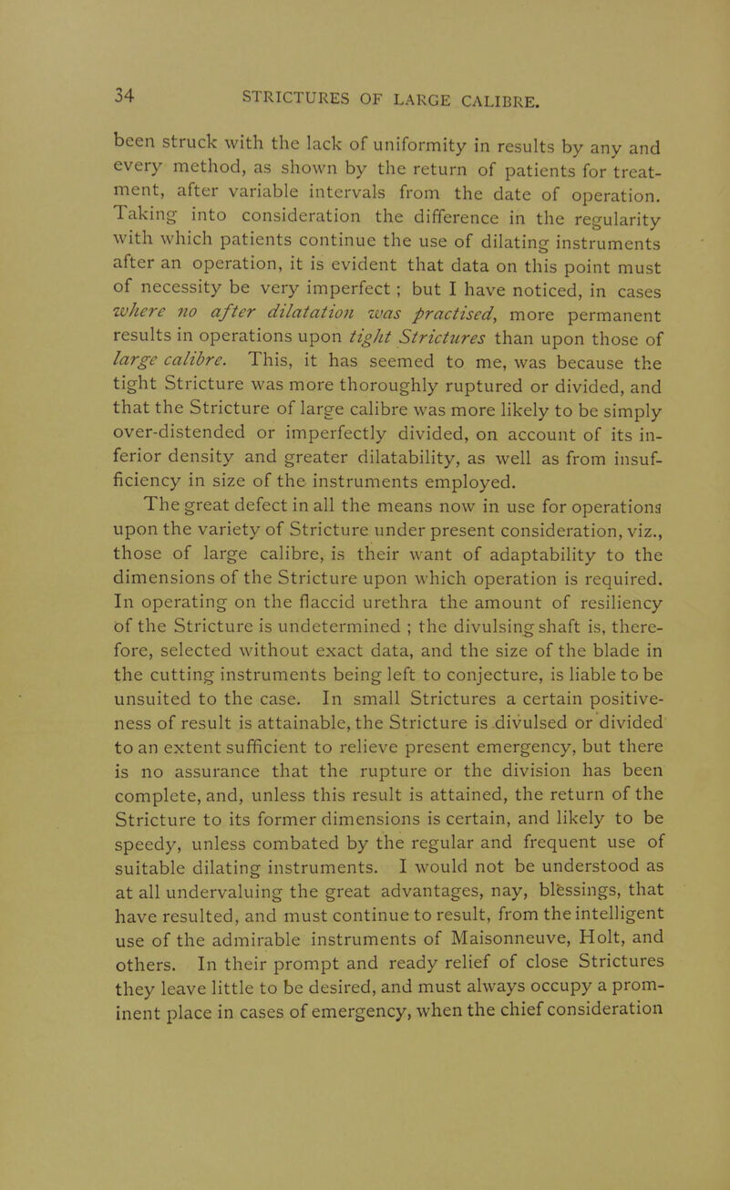 been struck with the lack of uniformity in results by any and every method, as shown by the return of patients for treat- ment, after variable intervals from the date of operation. Taking into consideration the difference in the regularity with which patients continue the use of dilating instruments after an operation, it is evident that data on this point must of necessity be very imperfect; but I have noticed, in cases where 7io after dilatation was practised, more permanent results in operations upon tight Strictures than upon those of large calibre. This, it has seemed to me, was because the tight Stricture was more thoroughly ruptured or divided, and that the Stricture of large calibre was more likely to be simply over-distended or imperfectly divided, on account of its in- ferior density and greater dilatability, as well as from insuf- ficiency in size of the instruments employed. The great defect in all the means now in use for operations upon the variety of Stricture under present consideration, viz., those of large calibre, is their want of adaptability to the dimensions of the Stricture upon which operation is required. In operating on the flaccid urethra the amount of resiliency of the Stricture is undetermined ; the divulsing shaft is, there- fore, selected without exact data, and the size of the blade in the cutting instruments being left to conjecture, is liable to be unsuited to the case. In small Strictures a certain positive- ness of result is attainable, the Stricture is.divulsed or divided to an extent sufficient to relieve present emergency, but there is no assurance that the rupture or the division has been complete, and, unless this result is attained, the return of the Stricture to its former dimensions is certain, and likely to be speedy, unless combated by the regular and frequent use of suitable dilating instruments. I would not be understood as at all undervaluing the great advantages, nay, blessings, that have resulted, and must continue to result, from the intelligent use of the admirable instruments of Maisonneuve, Holt, and others. In their prompt and ready relief of close Strictures they leave little to be desired, and must always occupy a prom- inent place in cases of emergency, when the chief consideration