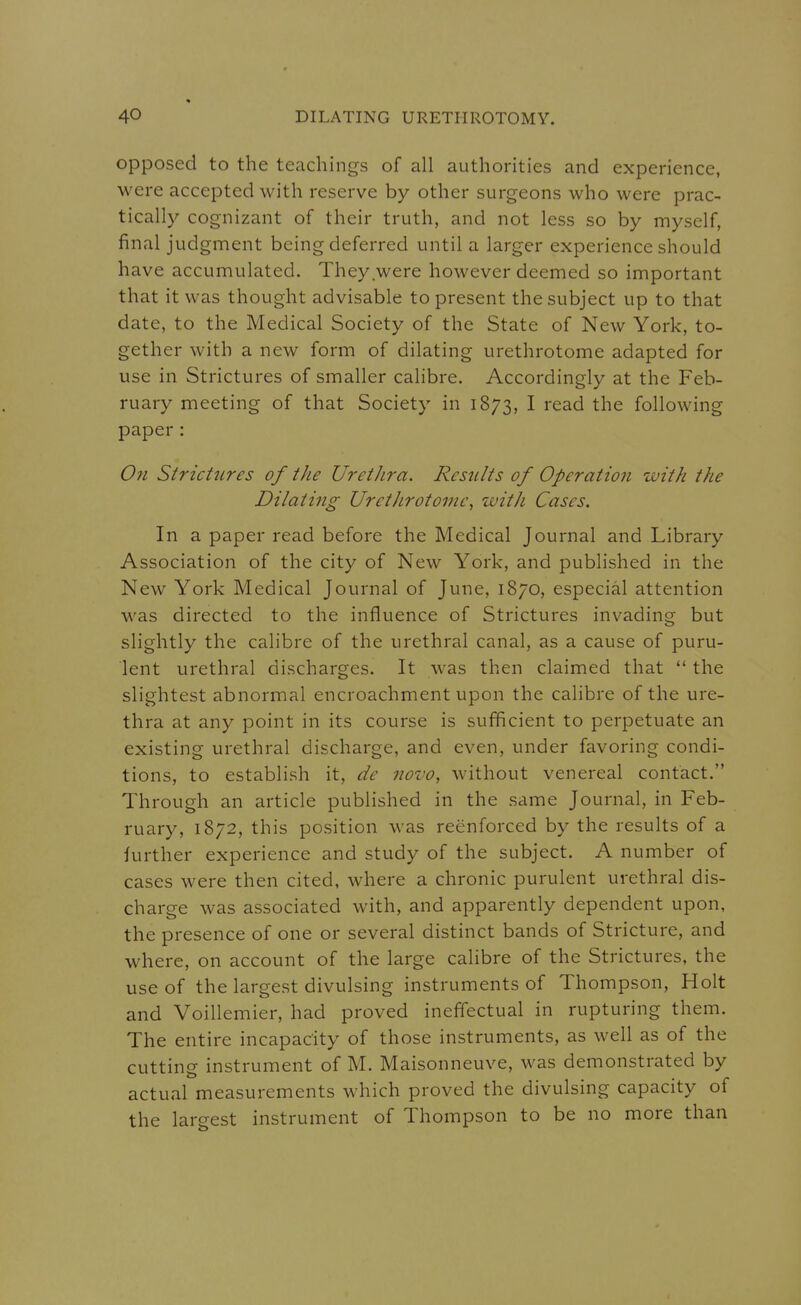 opposed to the teachings of all authorities and experience, were accepted with reserve by other surgeons who were prac- tically cognizant of their truth, and not less so by myself, final judgment being deferred until a larger experience should have accumulated. They were however deemed so important that it was thought advisable to present the subject up to that date, to the Medical Society of the State of New York, to- gether with a new form of dilating urethrotome adapted for use in Strictures of smaller calibre. Accordingly at the Feb- ruary meeting of that Society in 1873, I read the following paper: Ofi Strictures of iJie Urethra. Results of Operation with the Dilating Urethrotome^ with Cases. In a paper read before the Medical Journal and Library Association of the city of New York, and published in the New York Medical Journal of June, 1870, especial attention was directed to the influence of Strictures invading but slightly the calibre of the urethral canal, as a cause of puru- lent urethral discharges. It was then claimed that  the slightest abnormal encroachment upon the calibre of the ure- thra at any point in its course is sufficient to perpetuate an existing urethral discharge, and even, under favoring condi- tions, to establish it, de novo, without venereal contact. Through an article published in the same Journal, in Feb- ruary, 1872, this position was reenforced by the results of a further experience and study of the subject. A number of cases were then cited, where a chronic purulent urethral dis- charge was associated with, and apparently dependent upon, the presence of one or several distinct bands of Stricture, and where, on account of the large calibre of the Strictures, the use of the largest divulsing instruments of Thompson, Holt and Voillemier, had proved ineffectual in rupturing them. The entire incapacity of those instruments, as well as of the cutting instrument of M. Maisonneuve, was demonstrated by actual measurements which proved the divulsing capacity of the largest instrument of Thompson to be no more than