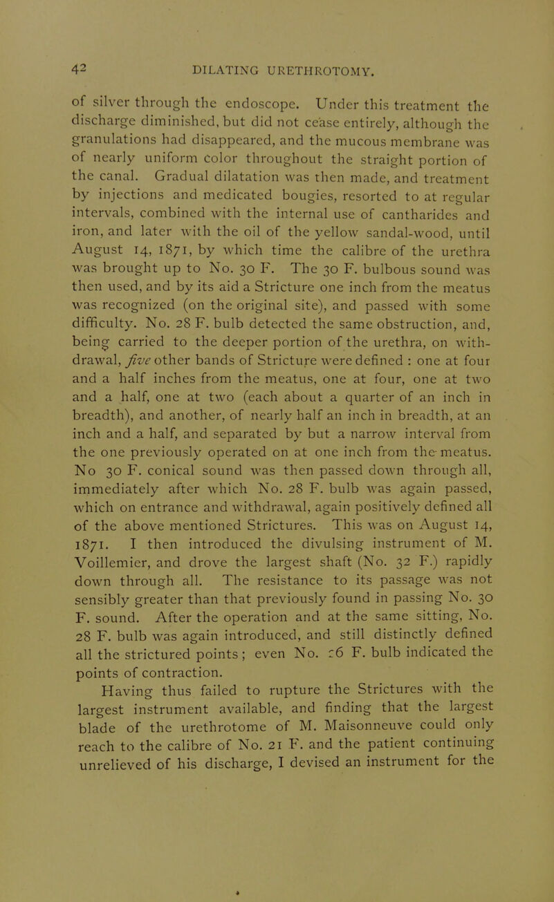 of silver through the endoscope. Under this treatment the discharge diminished, but did not cease entirely, although the granulations had disappeared, and the mucous membrane was of nearly uniform color throughout the straight portion of the canal. Gradual dilatation was then made, and treatment by injections and medicated bougies, resorted to at regular intervals, combined with the internal use of cantharides and iron, and later with the oil of the yellow sandal-wood, until August 14, 1871, by which time the calibre of the urethra was brought up to No. 30 F. The 30 F. bulbous sound was then used, and by its aid a Stricture one inch from the meatus was recognized (on the original site), and passed with some difficulty. No. 28 F. bulb detected the same obstruction, and, bein^ carried to the deeper portion of the urethra, on with- drawal. Jive other bands of Stricture were defined : one at four and a half inches from the meatus, one at four, one at two and a half, one at two (each about a quarter of an inch in breadth), and another, of nearly half an inch in breadth, at an inch and a half, and separated by but a narrow interval from the one previously operated on at one inch from the-meatus. No 30 F. conical sound was then passed down through all, immediately after which No. 28 F. bulb was again passed, which on entrance and withdrawal, again positively defined all of the above mentioned Strictures. This was on August 14, 1871. I then introduced the divulsing instrument of M. Voillemier, and drove the largest shaft (No. 32 F.) rapidly down through all. The resistance to its passage was not sensibly greater than that previously found in passing No. 30 F. sound. After the operation and at the same sitting, No. 28 F. bulb was again introduced, and still distinctly defined all the strictured points ; even No. :6 F. bulb indicated the points of contraction. Having thus failed to rupture the Strictures with the largest instrument available, and finding that the largest blade of the urethrotome of M. Maisonneuve could only reach to the calibre of No. 21 F. and the patient continuing unrelieved of his discharge, I devised an instrument for the *