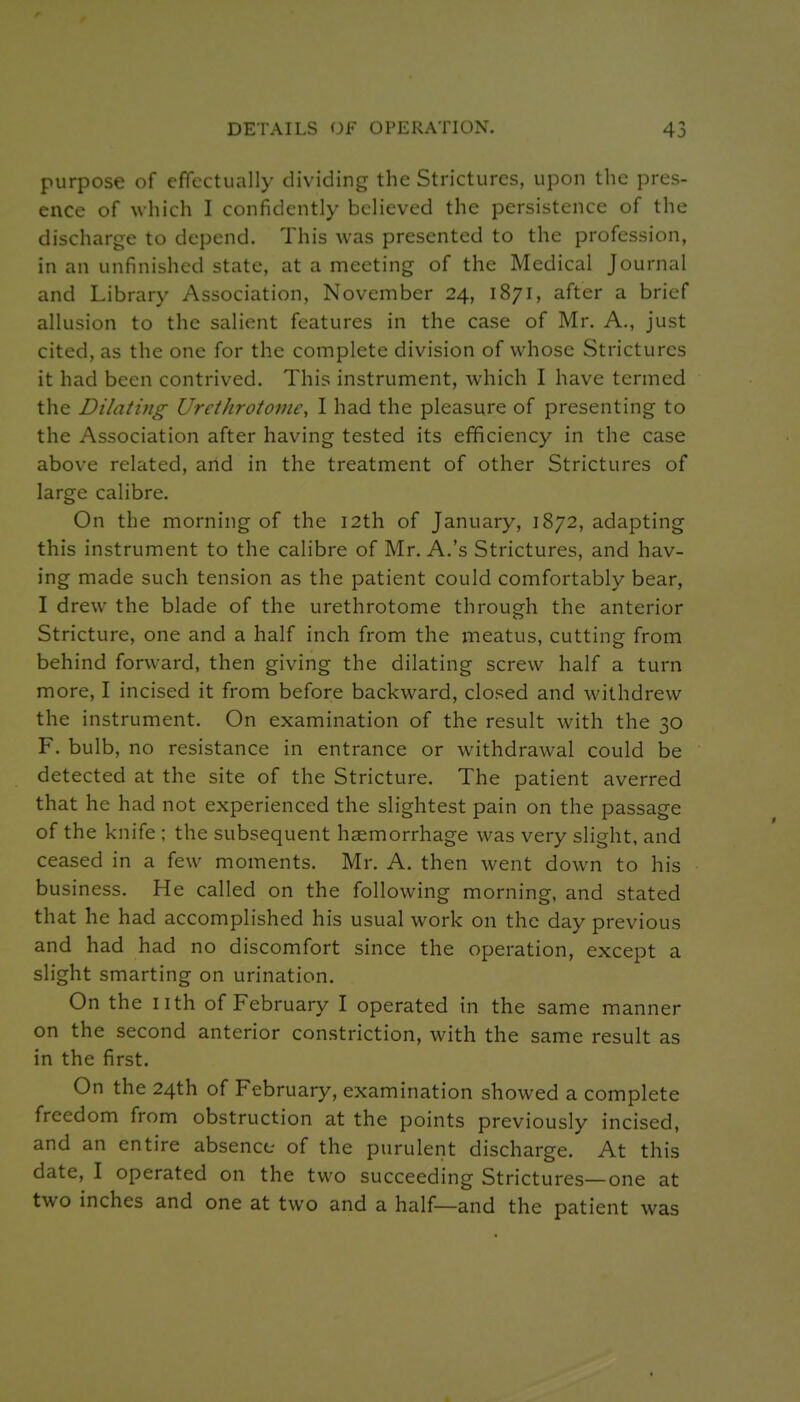 purpose of effectually dividing the Strictures, upon the pres- ence of which I confidently believed the persistence of the discharge to depend. This was presented to the profession, in an unfinished state, at a meeting of the Medical Journal and Library Association, November 24, 1871, after a brief allusion to the salient features in the case of Mr. A., just cited, as the one for the complete division of whose Strictures it had been contrived. This instrument, which I have termed the Dilating Urethroto7ne, I had the pleasure of presenting to the Association after having tested its efficiency in the case above related, and in the treatment of other Strictures of large calibre. On the morning of the 12th of January, 1872, adapting this instrument to the calibre of Mr. A.'s Strictures, and hav- ing made such tension as the patient could comfortably bear, I drew the blade of the urethrotome through the anterior Stricture, one and a half inch from the meatus, cutting from behind forward, then giving the dilating screw half a turn more, I incised it from before backward, closed and withdrew the instrument. On examination of the result with the 30 F. bulb, no resistance in entrance or withdrawal could be detected at the site of the Stricture. The patient averred that he had not experienced the slightest pain on the passage of the knife ; the subsequent haemorrhage was very slight, and ceased in a few moments. Mr. A. then went down to his business. He called on the following morning, and stated that he had accomplished his usual work on the day previous and had had no discomfort since the operation, except a slight smarting on urination. On the nth of February I operated in the same manner on the second anterior constriction, with the same result as in the first. On the 24th of February, examination showed a complete freedom from obstruction at the points previously incised, and an entire absence- of the purulent discharge. At this date, I operated on the two succeeding Strictures—one at two inches and one at two and a half—and the patient was