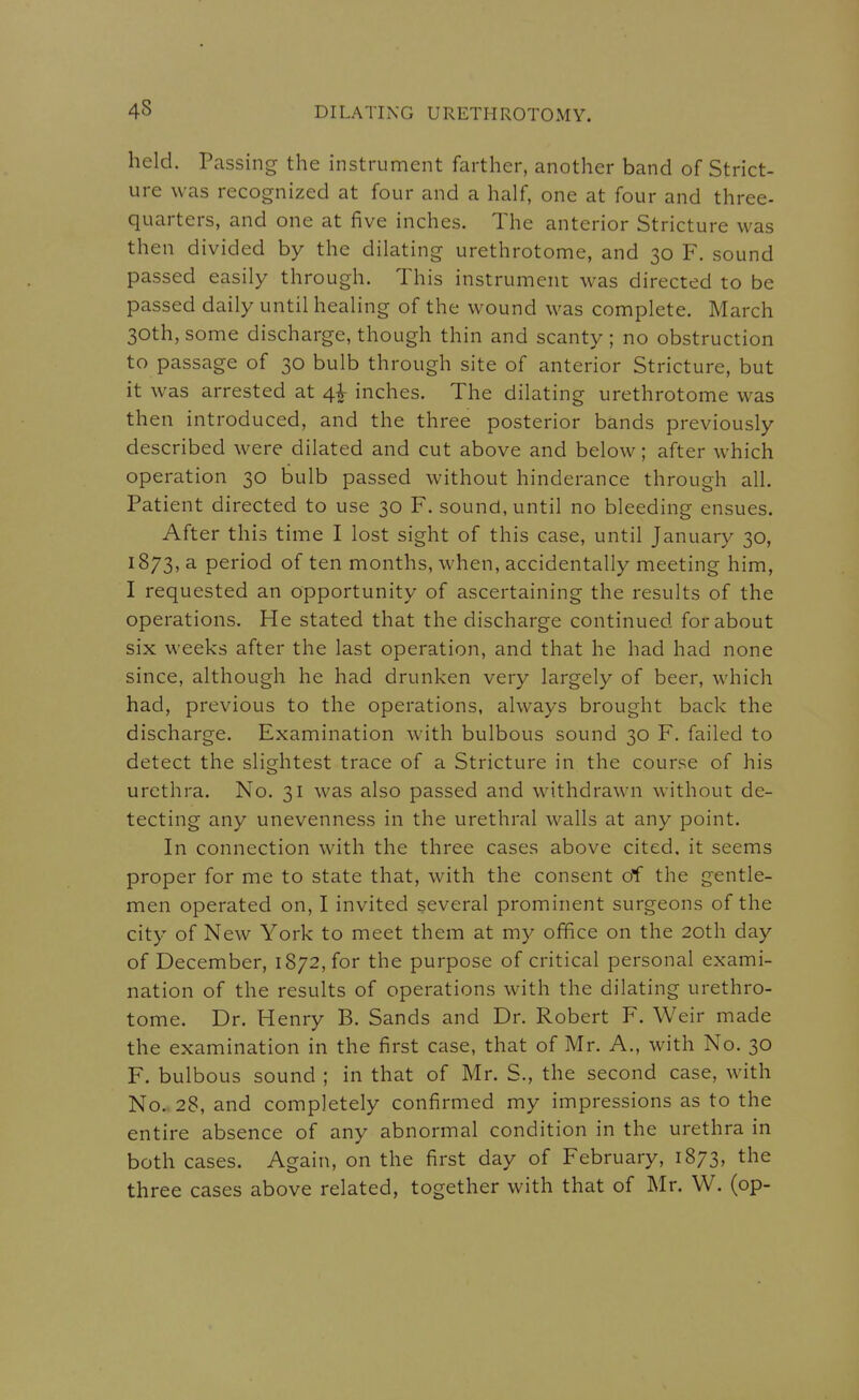 held. Passing the instrument farther, another band of Strict- ure was recognized at four and a half, one at four and three- quarters, and one at five inches. The anterior Stricture was then divided by the dilating urethrotome, and 30 F. sound passed easily through. This instrument was directed to be passed daily until healing of the wound was complete. March 30th, some discharge, though thin and scanty ; no obstruction to passage of 30 bulb through site of anterior Stricture, but it was arrested at 4^ inches. The dilating urethrotome was then introduced, and the three posterior bands previously described were dilated and cut above and below; after which operation 30 bulb passed without hinderance through all. Patient directed to use 30 F. sound, until no bleeding ensues. After this time I lost sight of this case, until January 30, 1873, a period of ten months, when, accidentally meeting him, I requested an opportunity of ascertaining the results of the operations. He stated that the discharge continued for about six weeks after the last operation, and that he had had none since, although he had drunken very largely of beer, which had, previous to the operations, always brought back the discharge. Examination with bulbous sound 30 F. failed to detect the slightest trace of a Stricture in the course of his urethra. No. 31 was also passed and withdrawn without de- tecting any unevenness in the urethral walls at any point. In connection with the three cases above cited, it seems proper for me to state that, with the consent of the gentle- men operated on, I invited several prominent surgeons of the city of New York to meet them at my office on the 20th day of December, 1872, for the purpose of critical personal exami- nation of the results of operations with the dilating urethro- tome. Dr. Henry B. Sands and Dr. Robert F. Weir made the examination in the first case, that of Mr. A., with No. 30 F. bulbous sound ; in that of Mr. S., the second case, with No.. 28, and completely confirmed my impressions as to the entire absence of any abnormal condition in the urethra in both cases. Again, on the first day of February, 1873, the three cases above related, together with that of Mr. W. (op-