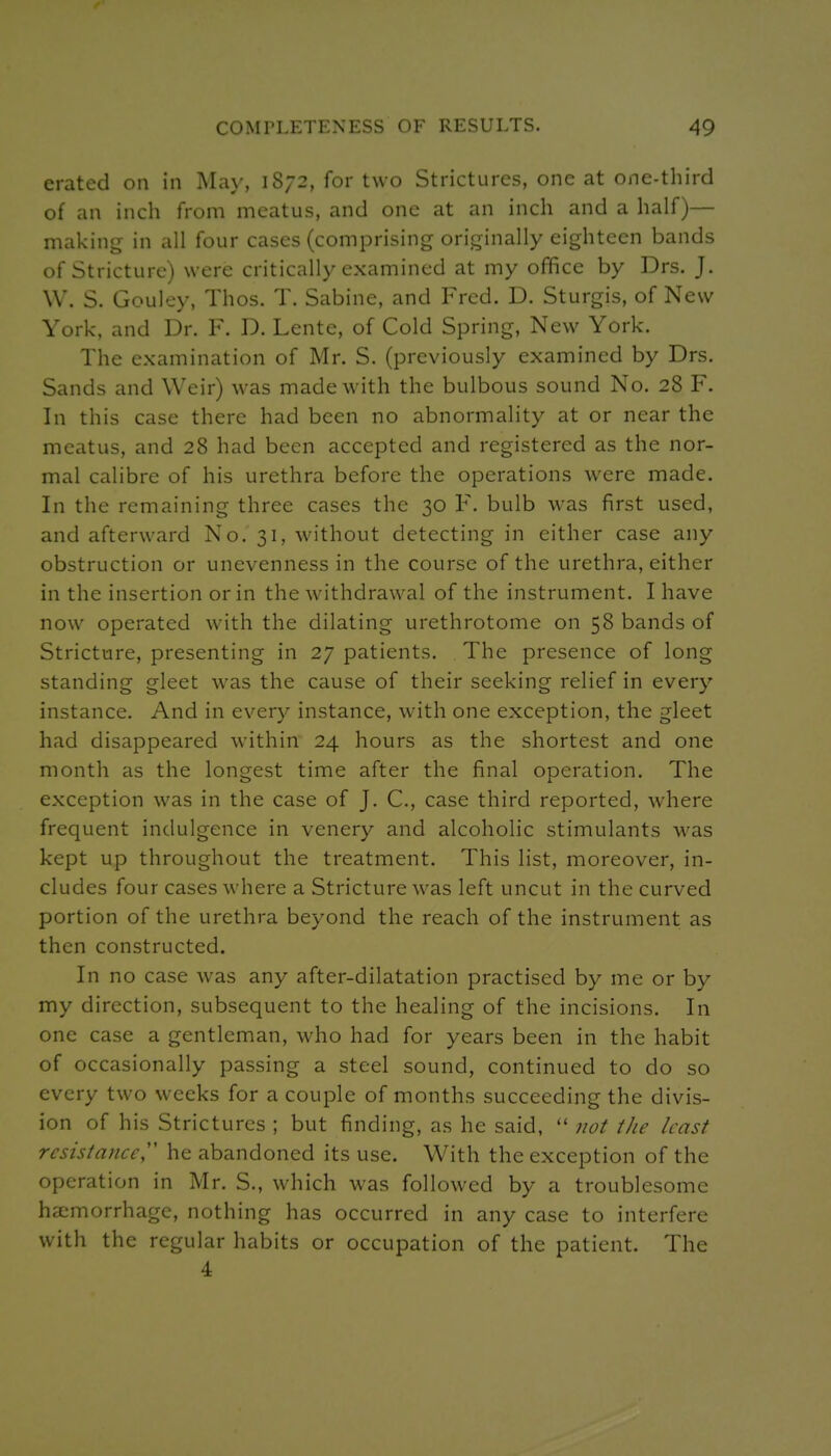 erated on in May, 1S72, for two Strictures, one at one-third of an inch from meatus, and one at an inch and a half)— making in all four cases (comprising originally eighteen bands of Stricture) were critically examined at my office by Drs. J. W. S. Gouley, Thos. T. Sabine, and Fred. D. Sturgis, of New York, and Dr. F. D. Lente, of Cold Spring, New York. The examination of Mr. S. (previously examined by Drs. Sands and Weir) was made with the bulbous sound No. 28 F. In this case there had been no abnormality at or near the meatus, and 28 had been accepted and registered as the nor- mal calibre of his urethra before the operations were made. In the remaining three cases the 30 F. bulb was first used, and afterward No. 31, without detecting in either case any obstruction or unevenness in the course of the urethra, either in the insertion or in the withdrawal of the instrument. I have now operated with the dilating urethrotome on 58 bands of Stricture, presenting in 27 patients. The presence of long standing gleet was the cause of their seeking relief in every instance. And in every instance, with one exception, the gleet had disappeared within 24 hours as the shortest and one month as the longest time after the final operation. The exception was in the case of J. C, case third reported, where frequent indulgence in venery and alcoholic stimulants was kept up throughout the treatment. This list, moreover, in- cludes four cases where a Stricture was left uncut in the curved portion of the urethra beyond the reach of the instrument as then constructed. In no case was any after-dilatation practised by me or by my direction, subsequent to the healing of the incisions. In one case a gentleman, who had for years been in the habit of occasionally passing a steel sound, continued to do so every two weeks for a couple of months succeeding the divis- ion of his Strictures ; but finding, as he said,  not the least resistance^' he abandoned its use. With the exception of the operation in Mr. S., which was followed by a troublesome haemorrhage, nothing has occurred in any case to interfere with the regular habits or occupation of the patient. The 4